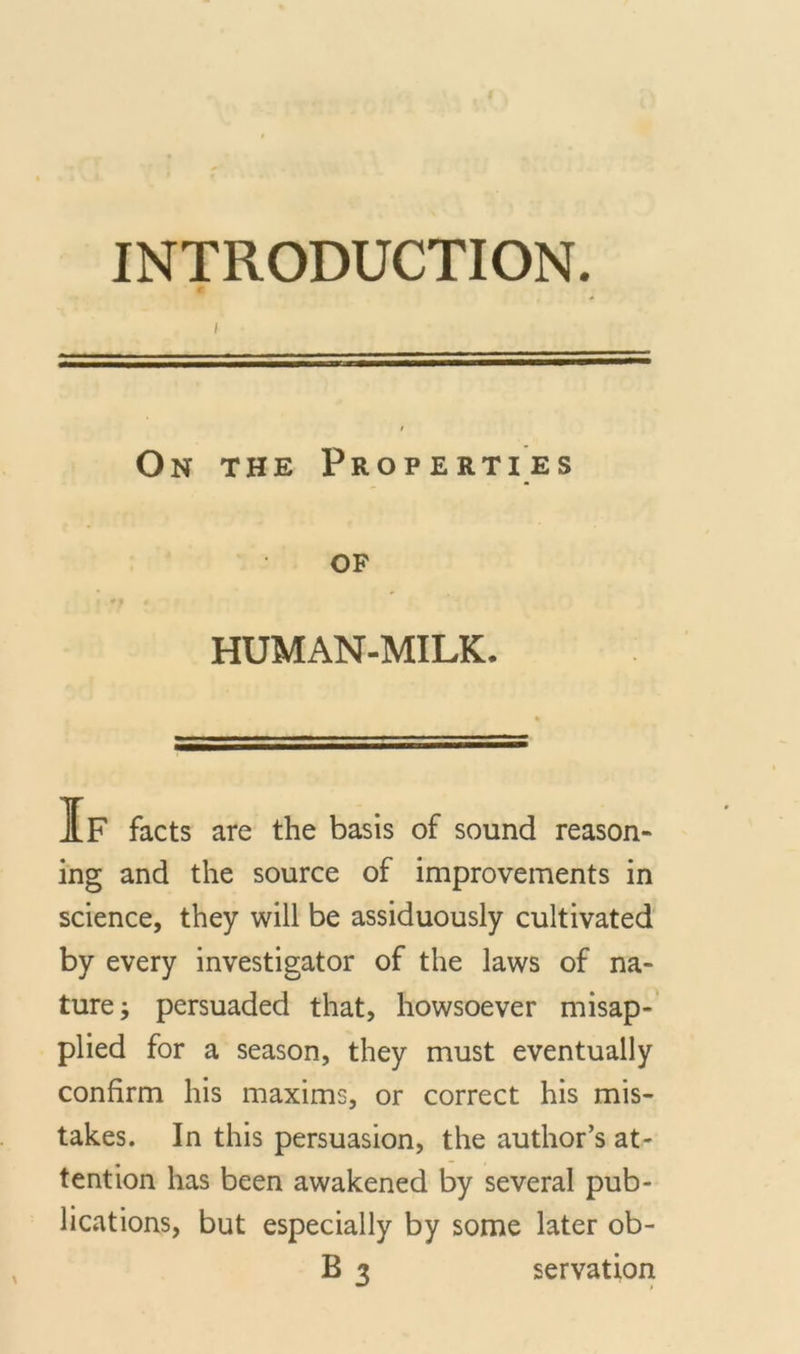 I On the Properties of HUMAN-MILK. IF facts are the basis of sound reason- ing and the source of improvements in science, they will be assiduously cultivated by every investigator of the laws of na- ture ; persuaded that, howsoever misap- plied for a season, they must eventually confirm his maxims, or correct his mis- takes. In this persuasion, the author’s at- tention has been awakened by several pub- lications, but especially by some later ob-