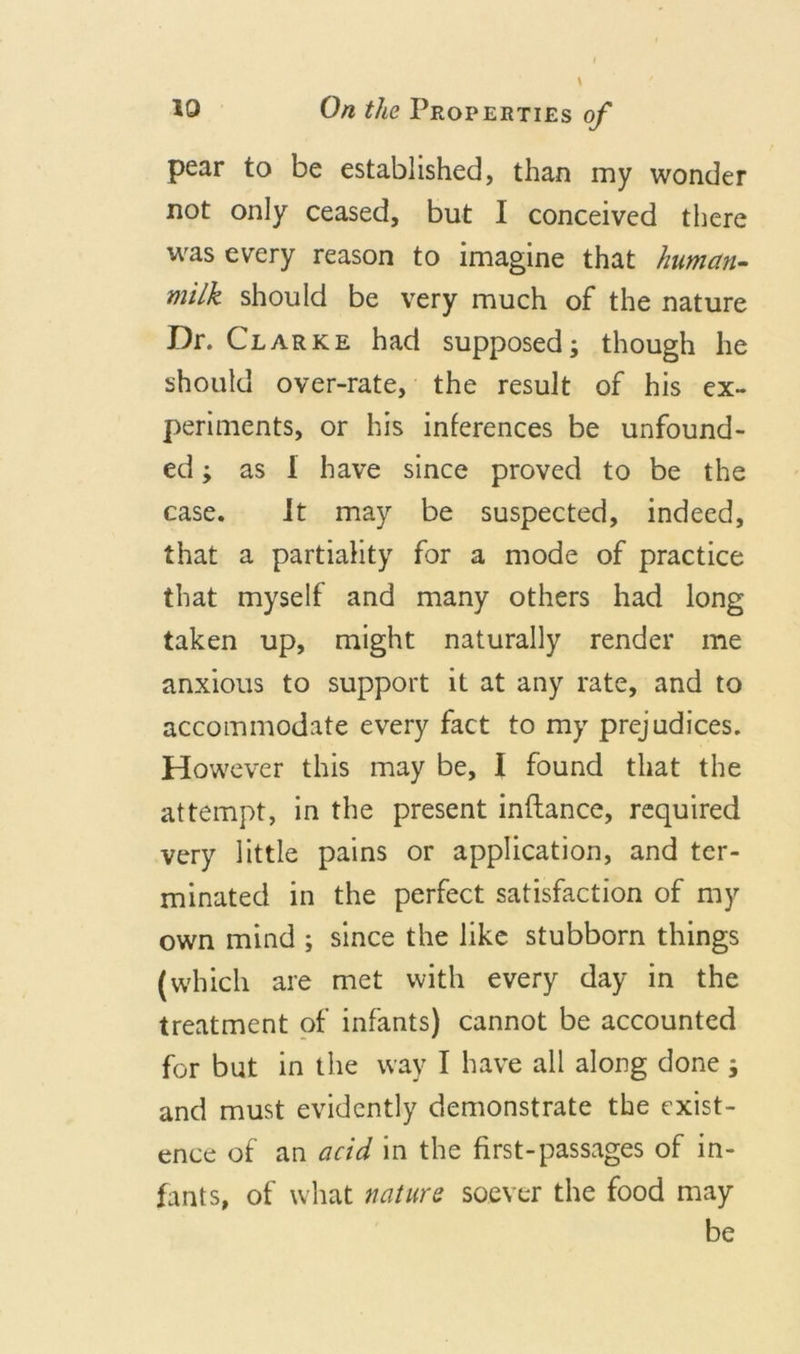 pear to be established, than my wonder not only ceased, but I conceived there was every reason to imagine that human- milk should be very much of the nature Dr. Clarke had supposed; though lie should over-rate, the result of his ex- periments, or his inferences be unfound- ed ; as 1 have since proved to be the case. it may be suspected, indeed, that a partiality for a mode of practice that myself and many others had long taken up, might naturally render me anxious to support it at any rate, and to accommodate every fact to my prejudices. However this may be, I found that the attempt, in the present inflance, required very little pains or application, and ter- minated in the perfect satisfaction of my own mind ; since the like stubborn things (which are met with every day in the treatment of infants) cannot be accounted for but in the way I have all along done ; and must evidently demonstrate the exist- ence of an acid in the first-passages of in- fants, of what nature soever the food may be