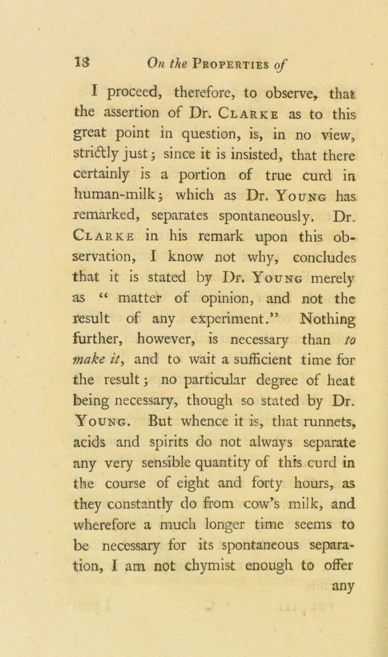 I proceed, therefore, to observe, that the assertion of Dr. Clarke as to this great point in question, is, in no view, stridlly just; since it is insisted, that there certainly is a portion of true curd in human-milk; which as Dr. Young has remarked, separates spontaneously. Dr, Clarke in his remark upon this ob- servation, I know not why, concludes that it is stated by Dr. Young merely as “ matter of opinion, and not the result of any experiment.” Nothing further, however, is necessary than to make it, and to wait a sufficient time for the result; no particular degree of heat being necessary, though so stated by Dr. Young. But whence it is, that runnets, acids and spirits do not always separate any very sensible quantity of this curd in the course of eight and forty hours, as they constantly do from cow’s milk, and wherefore a much longer time seems to be necessary for its spontaneous separa- tion, I am not chymist enough to offer any