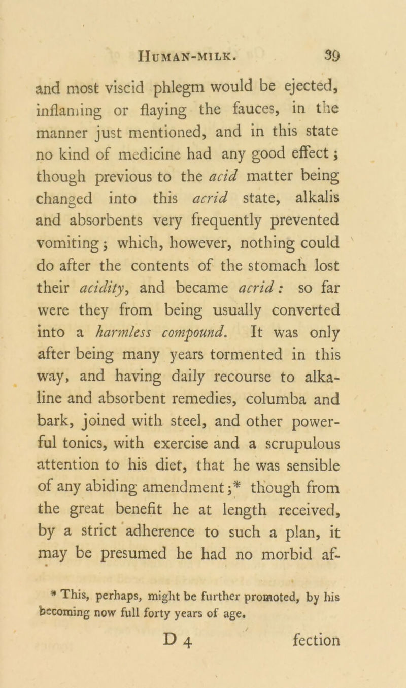 and most viscid phlegm would be ejected, inflaming or flaying the fauces, in the manner just mentioned, and in this state no kind of medicine had any good effect; though previous to the acid matter being changed into this acrid state, alkalis and absorbents very frequently prevented vomiting; which, however, nothing could do after the contents of the stomach lost their acidity, and became acrid: so far were they from being usually converted into a harmless compound. It was only after being many years tormented in this way, and having daily recourse to alka- line and absorbent remedies, columba and bark, joined with steel, and other power- ful tonics, with exercise and a scrupulous attention to his diet, that he was sensible of any abiding amendment;* though from the great benefit he at length received, by a strict adherence to such a plan, it may be presumed he had no morbid af- • * This, perhaps, might be further promoted, by his becoming now full forty years of age. d4 fection