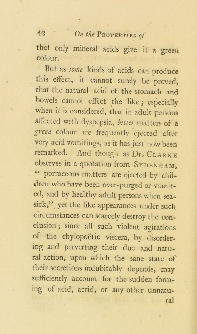 that only mineral acids give it a green colour. But as some kinds of acids can produce this effect, it cannot surely be proved, that the natural acid of the stomach and bowels cannot effect the like; especially when it is considered, that in adult persons affected with dyspepsia, bitter matters of a green colour are frequently ejected after very acid vomitings, as it has just now been remarked. And though as Dr.-Clarke observes in a quotation from Sydenham, &lt;e porraceous matters are ejected by chil- dren who have been over-purged or vomit- ed, and by healthy adult persons when sea- sick/’, yet the like appearances under such circumstances can scarcely destroy the con- clusion ; since all such violent agitations of the chylopoetic viscera, by disorder- ing and perverting their due and natu- ral action, upon which the sane state of their secretions indubitably depends, may sufficiently account for the sudden form- ing of acid, acrid, or any other unnatu- ral