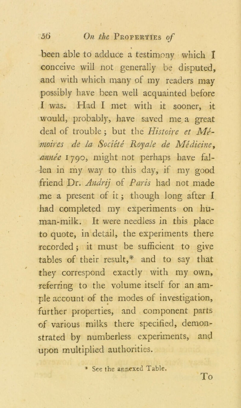 f oti On the Properties of been able to adduce a testimony which 1 conceive will not generally be disputed, and with which many of my readers may possibly have been well acquainted before I was. Had I met with it sooner, it would, probably, have saved me a great deal of trouble; but the Histoire et Me- moir es de la Societe Roy ale de Medicine, annee 1790, might not perhaps have fal- len in my way to this day, if my good friend Dr. Andrij of Paris had not made me a present of it; though long after I had completed my experiments on hu- man-milk. It were needless in this place to quote, in detail, the experiments there recorded; it must be sufficient to give tables of their result,* and to say that they correspond exactly with my own, referring to the volume itself for an am- ple account of the modes of investigation, further properties, and component parts of various milks there specified, demon- strated by numberless experiments, and upon multiplied authorities. * See the annexed Table. To