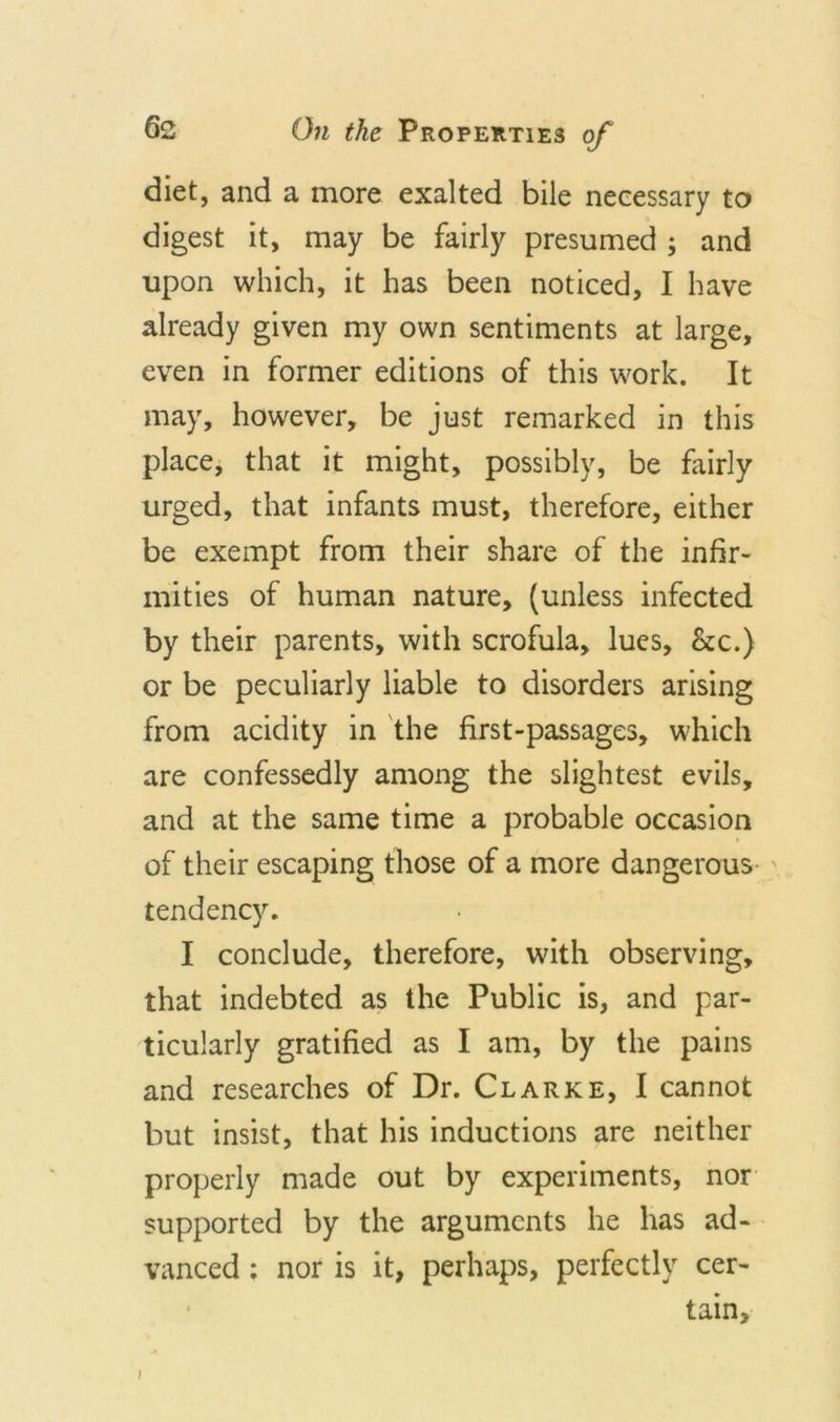 diet, and a more exalted bile necessary to digest it, may be fairly presumed ; and upon which, it has been noticed, I have already given my own sentiments at large, even in former editions of this work. It may, however, be just remarked in this place, that it might, possibly, be fairly urged, that infants must, therefore, either be exempt from their share of the infir- mities of human nature, (unless infected by their parents, with scrofula, lues, &amp;c.) or be peculiarly liable to disorders arising from acidity in the first-passages, which are confessedly among the slightest evils, and at the same time a probable occasion of their escaping those of a more dangerous tendency. I conclude, therefore, with observing, that indebted as the Public is, and par- ticularly gratified as I am, by the pains and researches of Dr. Clarke, I cannot but insist, that his inductions are neither properly made out by experiments, nor supported by the arguments he has ad* vanced; nor is it, perhaps, perfectly cer- tain. i