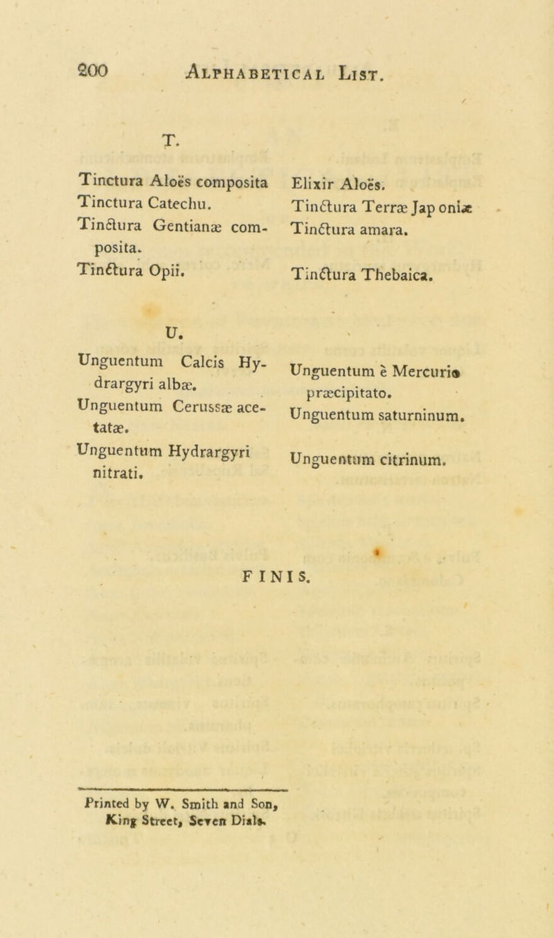 T. Tinctura Aloes composita Tinctura Catechu. Tin&amp;ura Gentians com- posita. Tin&amp;ura Opii. U. Unguentum Calcis Hy- drargyri albas. Unguentum Cerussae ace- tatae. Unguentum Hydrargyri nitrati. Elixir Aloes. Tinflura Terrae Jap oni* Tinftura amara. Tin&amp;ura Thebaica. Unguentum e Mercuria praecipitato. Unguentum saturninum. Unguentum citrinum. FINIS. Printed by W. Smith and Son, King Street, Seven Dial*.
