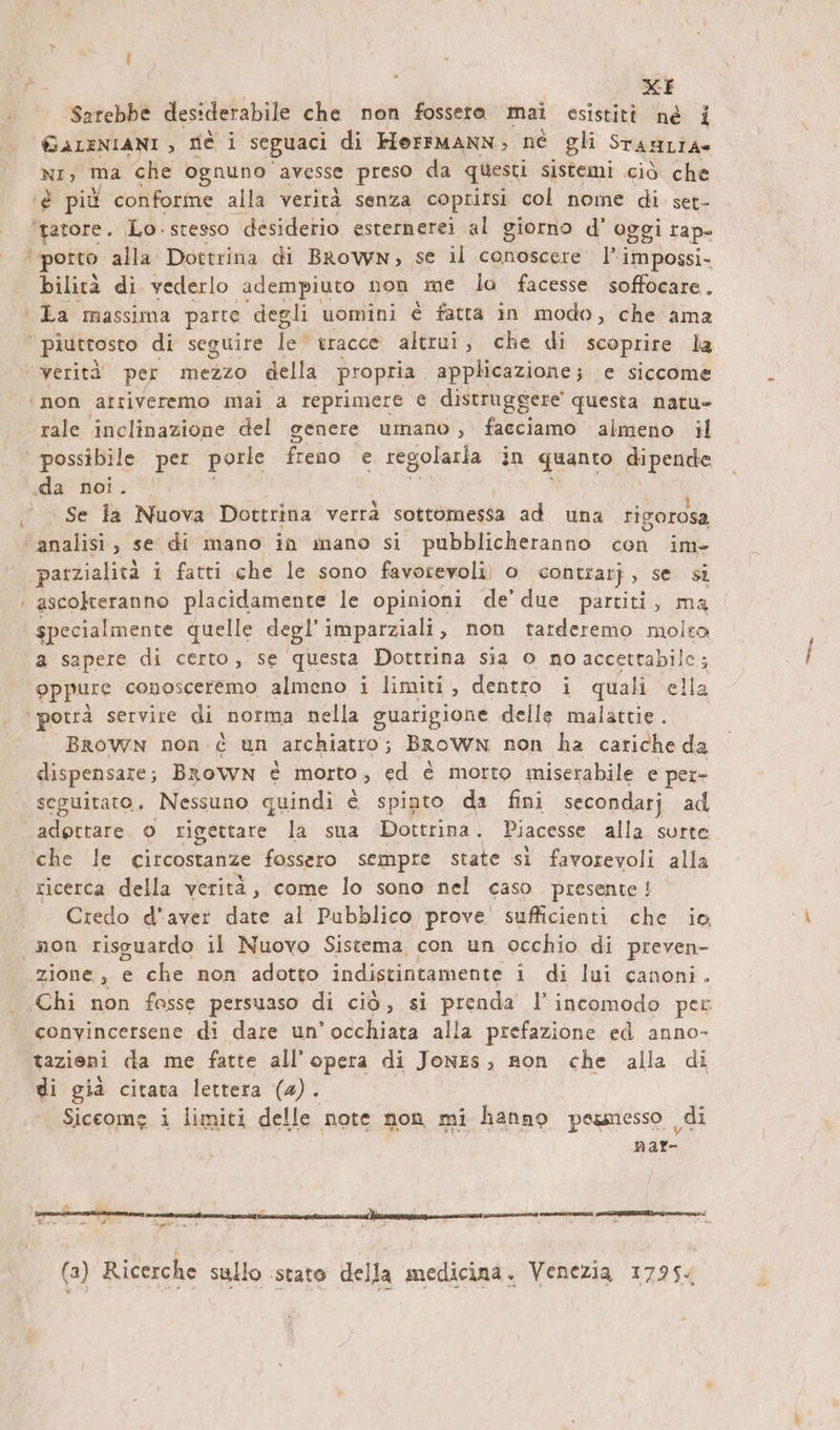 \ xE Sarebbe desiderabile che non fosseta mai esistità nè i GALENIANI , DE i seguaci di Herrmann; ne gli STANLÌA nı, ma che ognuno avesse preso da questi sistemi ciò che ‘é più conforme alla verità senza coprirsi col nome di set- ‘gatore. Lo. stesso desiderio esternerei al giorno d’ oggi rap- bilità di vederlo adempiuto non me la facesse soffocare. ‘La massima parte degli uomini è fatta in modo, che ama | piuttosto di seguire Îe* tracce altrui, che di scoprire la ‘verità' per mezzo della propria applicazione; e siccome ‘mon arriveremo mai a reprimere € distruggere questa natu- rale inclinazione del genere umano , facciamo almeno il | possibile per porle freno e regolarla in quanto pacs ‚da noi. Se la Nuova Dottrina verrà sottomessa ad una rigorosa ‘analisi, se di mano in mano si pubblicheranno con im» ‚patzialit2 i fatti che le sono favorevoli) o contrarj „ser | ascokteranno placidamente le opinioni de’ due partiti, ma specialmente quelle degl’ imparziali , non tarderemo molto a sapere di certo, se questa Dottrina sia o no accettabile; oppure conosceremo almeno i limiti, dentro i quali ella BROWN non. c un archiatro ; BROWN non ha cariche da dispensare; Brown è morto , ed è morto miserabile e per- seguitato, Nessuno quindi è spinto da fini secondarj ad adottare © rigettare la sua Dottrina. Piacesse alla surte ‘che le circostanze fossero sempre state sì favorevoli alla ricerca della verità, come lo sono nel caso presente ! Credo d'aver date al Pubblico prove sufficienti che io, «non risguardo il Nuovo Sistema con un occhio di preven- zione, e che non adotto indistintamente 1 di lui canoni. convincersene di dare un’occhiata alla prefazione ed anno- tazioni da me fatte all'opera di Jones, Ron che alla di di già citava lettera (a). Siccome i limiti delle note non mi hanno pesmesso ,, di i: 1 Fr - u ci TE ng nenn. iI ann (3) Ricerche sullo stato della medicina. Venezia 17954