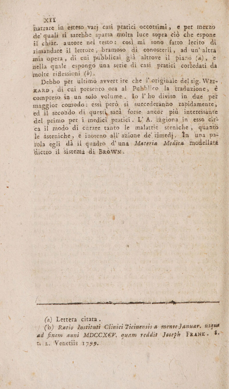 Harrare in esteso varj ‘casi pratici occorsimi , e per mezzo de’ quali si sarebbe sparsa molta luce sopra ciò che espone il chiàr. autore nel testo s. così. mi sono fatto. lecito di rimandare il lettore ,..bramoso di conoscerli, . ad un Rua mia opera, di cui pubblica. già ‘altrove il piano (4); , nella quale espongo una serie di casi pratici. cortedati di imolte riflessioni (b). - \ Debbo per ultimo. avvert ire che originale dal sig. Wer. KAaRrD, di cui presento. orta al Pubblico la traduzione, se compreso in. un solo volume. Io l'ho divisa in due per maggior comodo: essi però. sì suecedetänno rapidamente, ed il secondo di questi, satà' forse. ancot più interessante del primo per i medici pratici. LA. ragiona. in esso cin ca il modo di curare tanto le malattie: sfeniche } ‘quan le ästeniche, è intorno all’ azione. de' rimedi. In na pas rela egli da il quadro d'una Materia BEN Inodellats Hicwo il Sistema di Dpef: er / n / f r Zr gen ot N è _ ist en è È Wa (a) Lettera citata. ) (b) Ratio Institut Clinici Ticimensisa menseJanuar. #5qH6 ad finem anni MDCCXEF. quam reddit FRE FRANK so tu 2. Venetiis 1799. x