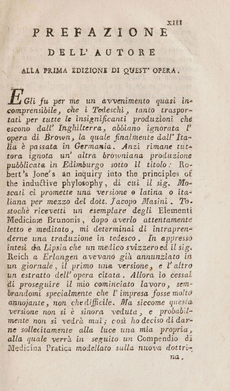 XII PREFAZIONE DELL'AUTORE ALLA PRIMA EDIZIONE DI QUEST’ OPERA, E Gli fu per me un avvenimento quasi ins comprensibile , che i Tedeschi, tanio traspor- tati per tutte le insignificanti produzioni ché escono dall’ Inghilterra, abbiano ignorata l’ opera di Brown, la quale finalmente dall° Îta- lia è passata in Germania. Anzi rimane tut+ tora ignota un altrà browniana produzione pubblicate in Edimburgo sotto il titolo: Ro- bert’s Jone's an inquiry into the principles of the indu&amp;ive phylosophy, di cui il sig. Mo- scati ci promette und versione 0 latina o ita: liana per mezzo del dott. Jacopo Masini. To. stochè ricevetti un esemplare degli Elementi Medicine Brunonis, dopo averlo attentamente letto e meditato, mi determinai di intrapren= derne una traduzione in tedesco. In appresso intesi da Lipsia che un medico svizzero ed il sig: Reich a Erlangen avevano giù annunziato in un giornale, il primo una versione, e l’altro un estratto dell’ opera citato. Allora io cessati di proseguire il mio cominciato lavoro, sem- brandomi specialmente che l° i impresa fosse moltò annojante , non che difficile. Ma siccome quesia versione non si è sinora veduta, e probabil- mente non si vedrà mai; così ho deciso di dar- ne sollecitamente alla luce una mia propria, alla quale verrà in seguito un Compendio di Medicina Pratica modellato sulla nuova dottri= na.