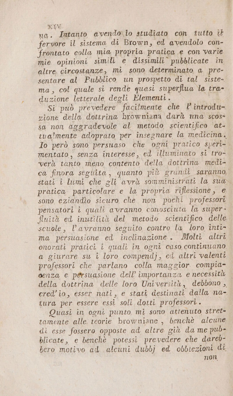 no. Jatanto avendo: lo studiato con tutto il fervore il sistema di Brown „ed avendolo con- frontato colla mia propria pratica e con varie mie opinioni simili e dissimili” pubblicate in altre. circostanze, mi sono determina o a pre- sentare al Pubblico. un prospetto di tal siste- ma, col quale si rende quasi superflua la tra- duzione letterale degli Elementi. Si può prevedere facilmente che | introdu= zione della dottrina browniana darà una scos- sa non aggradevole al metodo scientifico at- cualmente adoprato per insegnare la medicina. Io però sono persuaso che ogni pratico speri- ò mentato, senza interesse, ed illuminato si tro- vera tanto meno contento della dottrina medi- ca finora seguita, quanto più grundi saranno, stati i lumi che gli avrà somminis ‘rrati la sua» pratica particolare e la propria riflessione, e sono, eziandio sicuro, che non pochi professori pensatori i quali avranno conosciuta la super- Nuità ed inutilità del metodo scientifico delle scuole, l'avranno seguito contro la loro inti- ma persuasione ed inclinazione . Molti altri. onorati pratici i quali in ogni caso continuano. a giurare su î loro compendj, ed altri valenti professori che parlano colla maggior compia- senza e persuasione dell’ importanza e necessità della dottrina delle loro Università, debbono , cred’io., esser nati, e stati destinati dalla na- tura per essere essi soli, dotti professori . Quasi in ogni punto mi sono atrenuto stret= tamente alle. teorie browniane , benchè alcune di esse fossero opposte ad altre giù da me pub- blicate, e benchè potessi prevedere che dareb- bero motivo ad alcuni dubbj ed obbiezioni di non