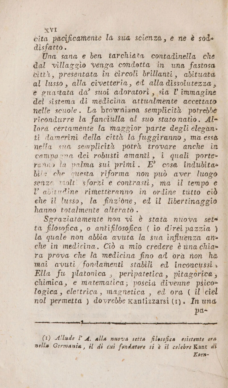 cita pacificamente la sua scienza, e ne è sod» disfatto. Una sana e ben tarchiata contadinella che dal villaggio venga condotta in una fastosa città, presentata in circoli brillanti, abituata al lusso, alla civetteria, ed alla dissolutezza , e ouastata da’ suoi adoratori , sia l immagine del sistema di medicina attualmente accettato nelle scuole. La browniana semplicità potrebbe ricondurre la fanciulla al suo stato natio. Al- lora certamente la maggior parte degli elegan- ti damerini della città la fusgiranno, ma essà nella sun semplicità potrà trovare anche in campo na dei robusti amanti, i quali porte- ranno la valma sui primi. E° cosa indubita» bile che qiesta riforma non può aver luogo senzo riolti sforzi è contrasti, ma il tempo e l abitudine rimetteranno in ordine tutto ciò ehe il lusso, la finzione, ed il libertinaggio hanno totalmente alterato . Sgraziatamente non vi. è statà nuova sets ta filosofica, o antifilosofica ( io diréi pazzia ) la quale non abbia avuta la sua influenza ans» ehe in medicina. Ciò a mid credere è una chia» ra prova che la medicina fino ad ora non ha mai avuti, fondamenti stabili ed inconcussì » Ella fu platonica , peripatetica, pitagorica, chimica, e matematica; poscia divenne psico logica, elettrica, magnetica , ed ora ( il ciel nol permetta ) dovrebbe xantizzarsi (1). In und pa è i È sort ec i = &gt; 2 (1) Allude U A. alla nuova setta filosofica esistente ora nella Germania, il di cui fondatore si è il celebre Kant di ; Koesm- #