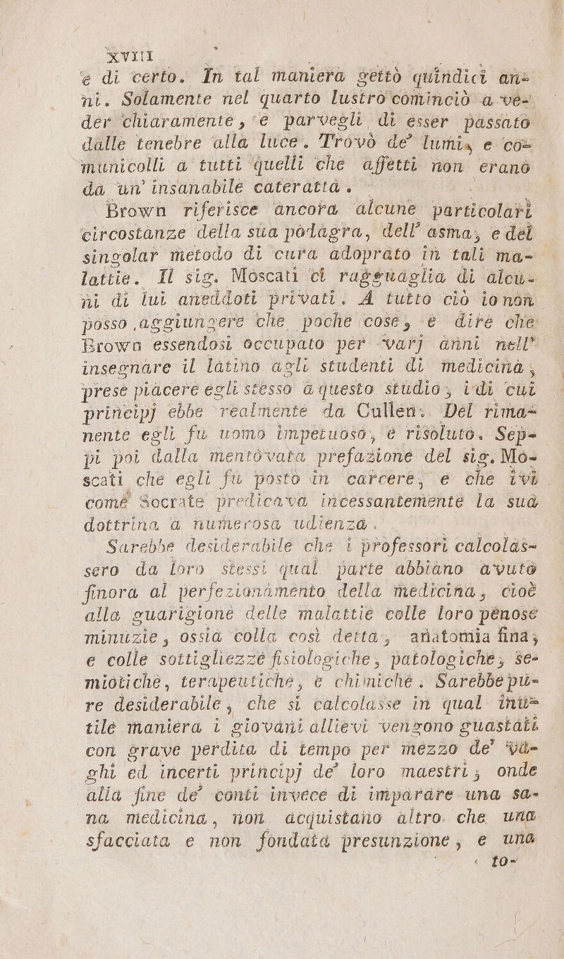 » XVIII e di certo. In tal maniera settò quindici an ni. Solamente nel quarto IuskroN cominciò a ve- der ‘chiaramente , e parvegli di esser passato dalle tenebre ‘alla luce. Trovò de lumix e co+ municolli a tutti quelli ché affetti non eranò da un’ insanabile caterattà. © | Brown riferisce ancora ‘alcune particolatì ‘circostanze della sua polagra, dell’ asma; e del singolar metodo di cura adoprato in tali ma- late. Il sig . Moscati ci rageuaglia di alcu ni di lui anedidoit privati. A tutto ciò ionon posso aggiungere che poche (cose, e dire che Brown essendosi occupato per varj anni nell insegnare il latino agli studenti di medicina, prese piacere egli stesso G questo studio, idi cui prineipj ebbe realmente da Cullen. Del rima= nente egli fu uomo impetuoso, è risoluto. Sep- pi poi dalla mentòvata prefazione del sig. Mò- scati che egli fu posto in carcere, e che ivi. comé Socrate predibadi incessantemente la sud dottrina a numerosa udienza. Sarebbe desiderabile che i professori calcolas- sero da loro stessi qual parte abbiano avutò finora al perfez ionamento della medicina, cioè alla guarigione delle malattie colle loro penose minuzie, ossia colla così detta, anatomia fina; e colle sottigliezze fisiologiche, patologiche; se- miotiché, terapeutiche, e chimiche . Sarebbe pü- re desiderabile , che si calcolasse in qual inü= tile maniera i giovani allievi vengono suastati con grave perdita di tempo per mezzo de’ *Vit= chi ed incerti principj de’ loro maestri; onde alia fine de’ conti invece di imparare una sa- na medicina, non acquistato altro. che una sfacciata e non fondata presunzione , € uno « t0*=