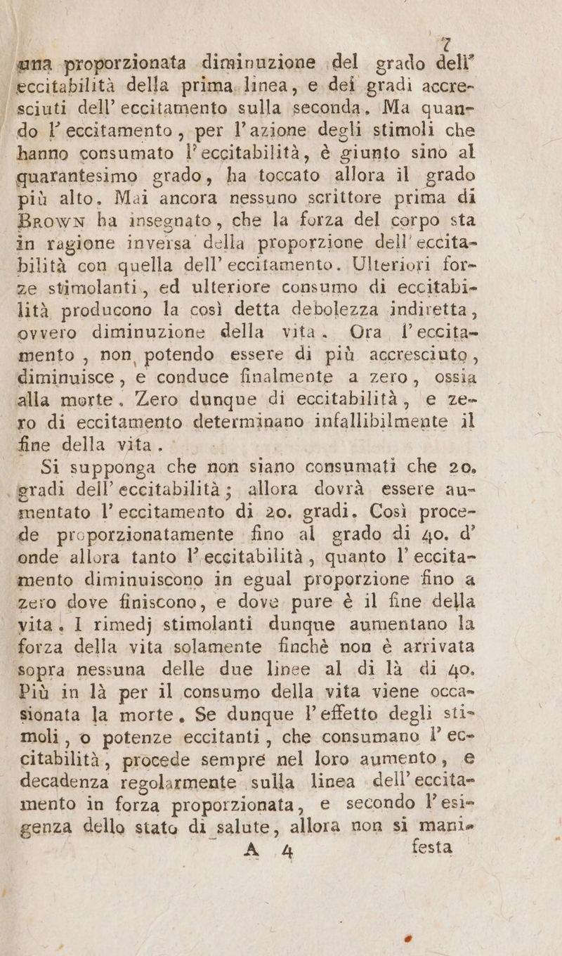 î ana proporzionata diminuzione ‚del grado dell eccitabilità della prima. linea, e dei gradi accre- ‘ sciuti dell’ eccitamento sulla seconda, Ma quan» do l’ eccitamento, per l’azione degli stimoli che | hanno consumato l’eccitabilità, è giunto sino al quarantesimo grado, ha toccato allora il grado più alto, Mai ancora nessuno scrittore prima di Brown ha insegnato, che la forza del corpo sta in ragione inversa della proporzione dell’ eccita- bilità con quella dell’ eccitamento. Ulteriori for- ze stimolanti., ed ulteriore consumo di eccitabi- lità producono la così detta debolezza indiretta, ovvero diminuzione della vita. Ora, l’eccita- mento , non potendo essere di più accresciuto, diminuisce , e conduce finalmente a zero, ossia alla morte. Zero dunque di eccitabilità, e ze- ro di eccitamento determinano infallibilmente il fine della vita. Si supponga che non siano consumati che 20, (gradi dell’ eccitabilità; allora dovrà essere au- mentato l’ eccitamento di 20. gradi. Così proce- de proporzionatamente fino al grado di 4o. d’ onde allora tanto l’eccitabilità, quanto l’eccita- mento diminuiscono in egual proporzione fino a zero dove finiscono, e dove pure è il fine della vita. I rimedj stimolanti dunque aumentano la forza della vita solamente finchè non è arrivata sopra nessuna delle due linee al di là di 40, Più in là per il consumo della vita viene occa- sionata la morte, Se dunque l’effetto degli sti» moli, © potenze eccitanti, che consumano I’ ec- citabilità, procede sempre nel loro aumento, € decadenza regolarmente sulla linea dell’eccita- mento in forza proporzionata, e secondo l’esì- genza dello stato di salute, allora non si manie Aste festa