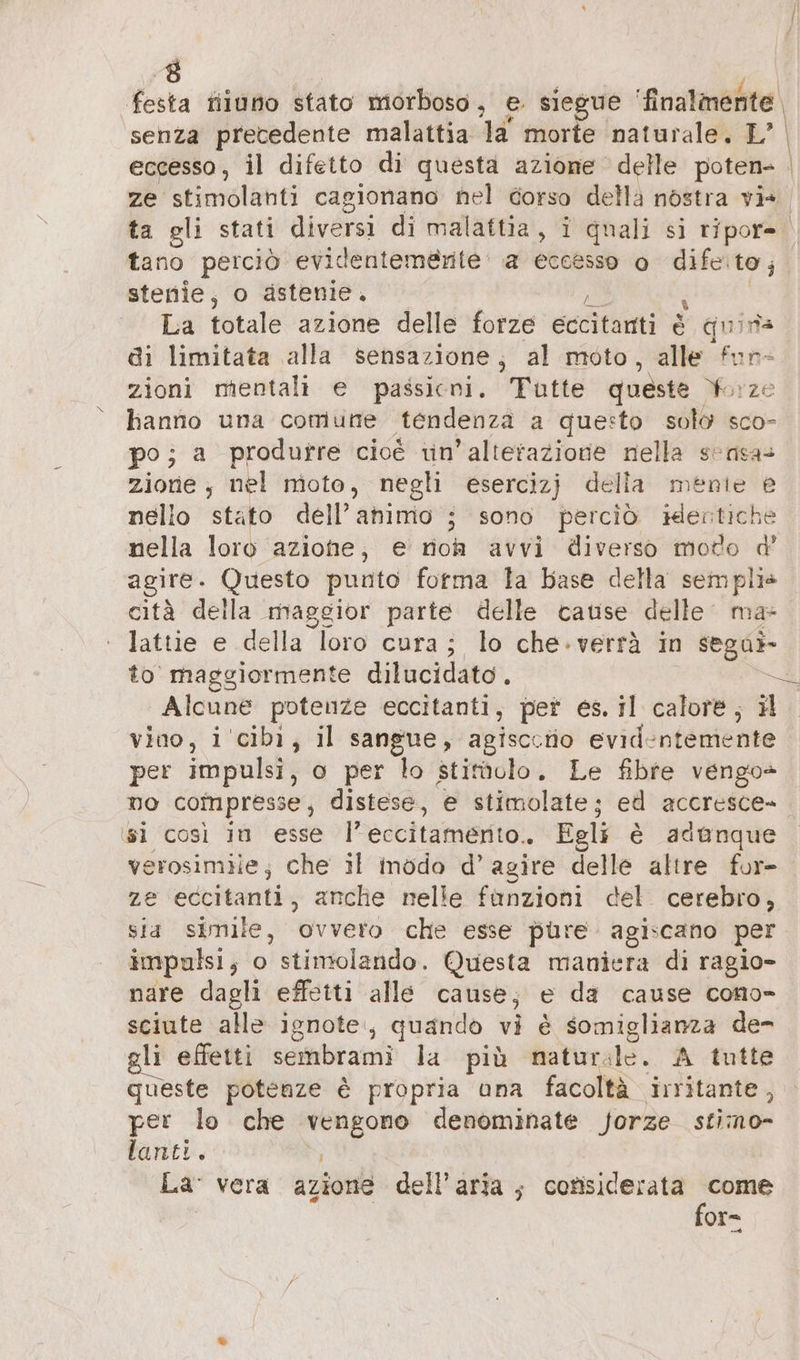 A festa fiiuno stato morboso, e. siegue ‘finalmente. senza precedente malattia la morte naturale, L’ eccesso, il difetto di questa azione delle poten- | ze stimolanti cagionano nel corso della nostra vis ta gli stati diversi di malattia, i quali si ripor= tano perciò evidentemente: a eccesso o difetto; stenie, o ästenie. La totale azione delle forze eccitanti è quins di limitata alla sensazione; al moto, alle fun- zioni mentali e passicri. Tutte queste forze hanno una comune tendenza a questo solo sco- po; a produrre cioé in’ alterazione nella sensa= zione , nel nioto, negli esercizj della menie e nello stato dell’animo ; sono perciò idertiche nella loro azione, e rioh avvi diverso moto d’ agire. Questo punto forma la Base della semplis cità della maggior parte delle cause delle ma lattie e della loro cura : ; lo che-verrà in sega»- to maggiormente dilucidato . &lt;&amp; Alcune potenze eccitanti, pet es. il calore, il vino, i cibi, il sangue, agisccerio evidentemente per impulsi, o per lo stitüulo. Le fibre vengo» no compresse, distese, e stimolate; ed accresce» ‘sì così in esse l’eccitamerito.. Egli è adanque verosimile; che il mödo d’ agire delle altre for- ze eccitanti, anche nelle fanzioni del. cerebro, sia simile, ‘ovvero che esse pure. agiscano per impulsi, o stimolando. Questa maniera di ragio- nare dagli effetti alle cause; e da cause cono- li effetti sembrami la più natur: de. A tutte queste potenze è propria una facoltà irritante, per lo che pi ar denominate forze stimo- lanti. La vera azione dell’aria; considerata o or=