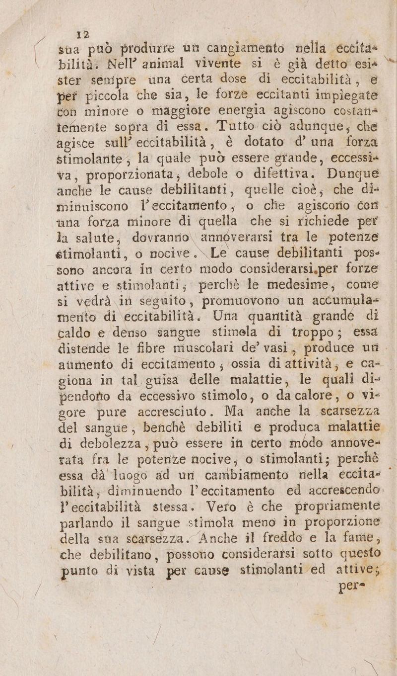 sua può produrre un cangiamento nella eccita» ster senipre una certa dose di eccitabilità, @ per piccola che sla, le forze eccitanti impiegate con minore o maggiore energia agiscono costan“ temente sopra di essa. Tutto ciò adunque; che agisce sull’ eccitabilità, è dotato d’ una forza stimolante; la quale può essere grande, eccessi» va, proporzionata; debole o difettiva. Dunque anche le cause debilitanti, quelle cioè; che di- minuiscono l’eccitamento, o che agiscorio con una forza minore di quella che si richiede per étimolanti, o nocive..\ Le cause debilitanti pos- sono ancora in certo modo considerarsi,pet forze attive e stimolanti; percliè le medesime; come si vedrà in seguito, promuovono un accumula merito di eccitabilità. Una quantità grandé di caldo e denso sangue stimela di troppo; essa distende le fibre muscolari de’ vasi, produce un. aumento di eccitamento ; ‘ossia di attività; e ca- giona in tal guisa delle malattie, le quali di- pendotio da eccessivo stimolo, o da calore, o vi- gore pure accresciuto. Ma anche la scarsezza del sangue, benchè debiliti e produca malattie di debolezza, può essere in certo modo annove- rata fra le potenze nocive, o stimolanti; perchè essa dä luogo ad un cambiamento nella eccita» bilità, diminuendo l’eccitamento ed accrescendo, l’eccitabilità stessa. Vero è che propriamente parlando il sangue stimola meno in proporzione della sua scarsezza. Anche il freddo e la fame, che debilifano, possono considerarsi sotto questo punto di vista per cause stimolanti ed attive;