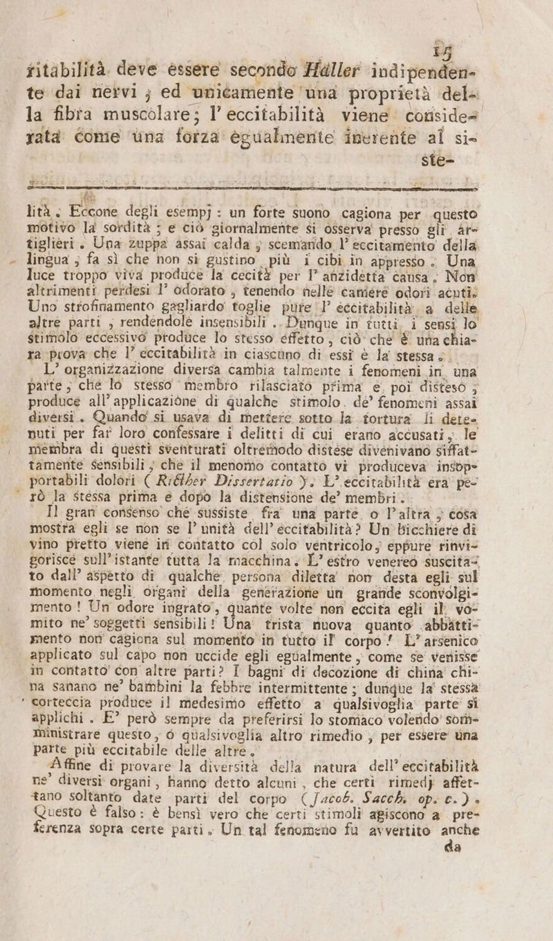 i 15 ritabilità. deve essere secondo Häller indipenden- te dai nervi ; ed unitamente una proprietà dela la fibra muscolare; l’ eccitabilità viene conside x FOR ABI sin i È fi LITE Fre fi e ratà Come üna forza eguahnenie inerente al si- ste- lità; Eccone degli esempj : un forte suono cagiona per questo motivo la sordità ; e ciò giornalmente si osserva presso gli Ar- tiglieri. Una zuppa assai calda ;} scemando l’ eccitamento della lingua ; fa sì che non si gustino più i cibi in appresso. Una luce troppo viva produce la cecità per I’ anzidetta causa; Non altrimenti perdesi 1° odorato ; tenendo nellé camere odori acuti. Uno strofinamento gagliardo toglie pure‘! eccitabilità a delle altre parti ; rendendole insensibili .. Dunque in tutti. i sensi lo stimolo eccessivo produce lo stesso effetto, ciò che È una chia- ra prova che 1’ eccitabilità in ciascono di essi è la stessa s.. L’ organizzazione diversa cambia talmente i fenomeni in una parte , che lo stesso ‘membro rilasciato prima e, poi disteso ;. produce all’ applicazione di qualche stimolo. de’ fenomeni assai diversi. Quando si usava di mettere sotto la tortura li dete- nuti per far loro confessare i delitti di cui erano accusati, le membra di questi sventurati oltremodo distöse divenivano siffat- tamente sensibili $ che il menomo contatto vi produceva insop= portabili dolori ( Rıtber Dissertario Yi L’ eccitabilità era pe- rò la stessa prima e dopo la distensione de’ membri... | Il gran consenso che sussiste fra’ una parte. o l’altra „ cosa mostra egli se non se I’ unità dell’ eccitabilità? Un’Bicchiere di vino pretto viene in contatto col solo’ ventricolo; eppure rinvi- gorisce sull’istante tutta la macchina. L’ estro venereö suscita to dall’ aspetto di qualche. persona diletta’ nom desta egli sul momento negli organi della generazione un grande sconvolgi- mento ! Un odore ingrato’, quante volte non eccita egli il; vo- mito ne’ soggetti sensibili! Una: trista nuova quanto .abbatti- mento non cagiona sul momento in tutto if corpo ! L’ arsenico applicato sul capo non uccide egli egualmente ‚ come se venisse in contatto’ con altre parti? I bagni di decozione di china’ chi- na sanano ne’ bambini la febbre intermittente ; dunque la’ stessa ‘ corteccia produce il medesimo effetto a qualsivoglia’ parte si applichi . E° però sempte da preferirsi lo stomiaco' volendo’ som- ministrare questo, 6 qualsivoglia altro rimedio , per essere una parte più eccitabile delle altre. &lt;&lt; | | Affine di provare la diversità della natura dell’ eccitabilità ne’ diversi: organi , hanno detto alcuni , che certi rimedj affer- tano soltanto date parti del corpo (Jacob. Sacchi op. c.) » juesto € falso: è bensì vero che certi stimoli agiscono a pre- ferenza sopra certe parti, Un tal fenomeno fu avvertito gg a