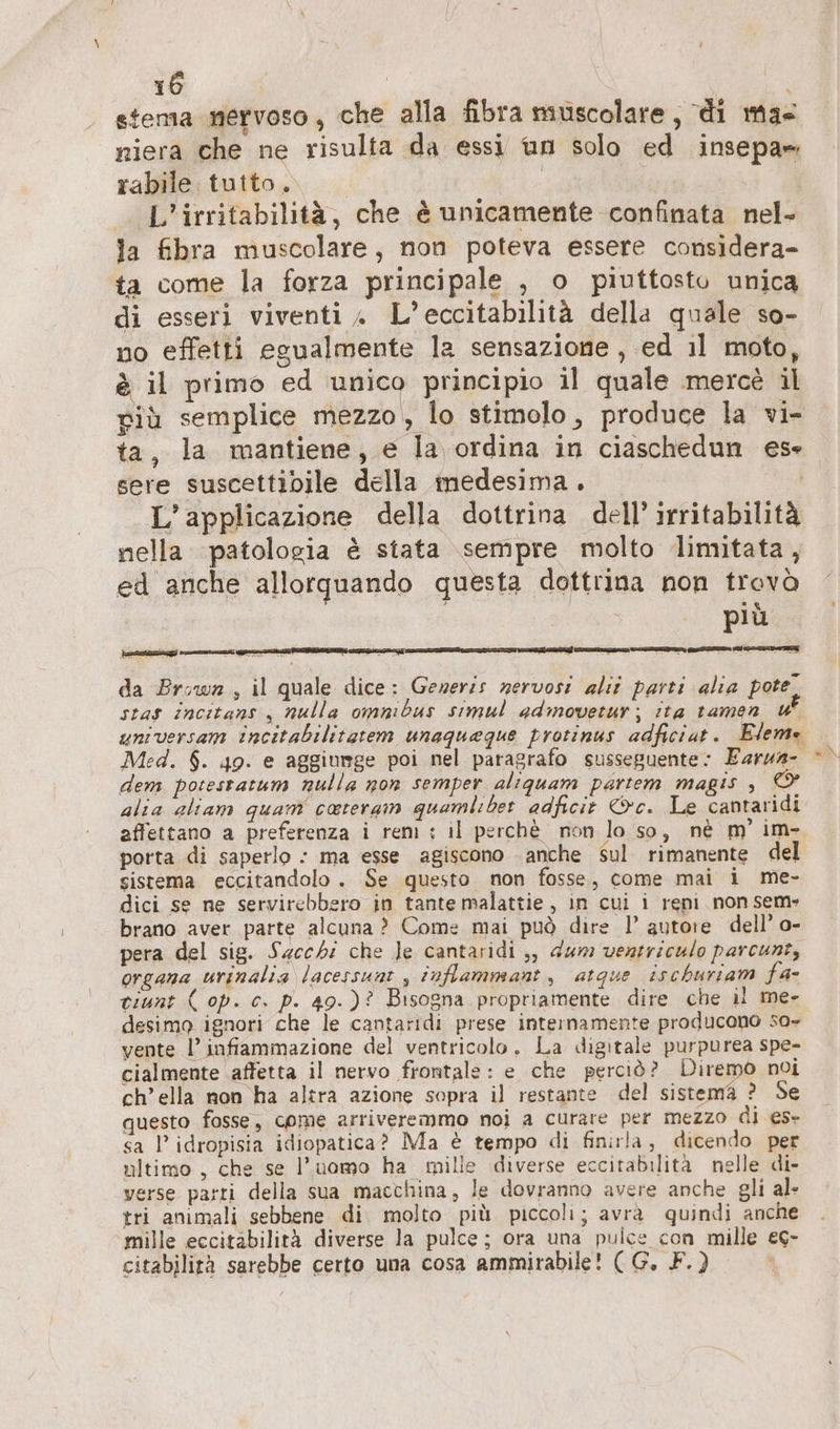 tema nervoso, che alla fibra muscolare, di ma« niera che ne risulta da essi un solo ed insepa-. rabile. tutto. | L’irritabilitä, che è unicamente confinata nel- la fibra muscolare, non poteva essere considera- ta come la forza principale , o piuttosto unica di esseri viventi » L’eccitabilità della quale so- no effetti egualmente la sensazione, ed il moto, è il primo ed unico principio il quale merce il viù semplice mezzo, lo stimolo, produce la vi- ta, la mantiene, e la ordina in ciaschedun ese sere suscettibile della medesima. | L'applicazione della dottrina dell’ irritabilità nella patologia è stata sempre molto limitata, ed anche allorquando questa dottrina non trovò | più - da Brown , il quale dice: Generis nervosi alır parti alia pote stas incitans , nulla omnibus simul admovetur; ita tamen uf universam incitabilitatem unaqueque protinus adficiat. Eleme Med. $. 49. e aggiumge poi nel paragrafo susseguente: Earun- dem potestatum nulla non semper aliquam partem magis , alia aliam quam cateram quamlıber adficit &amp;c. Le cantaridi affettano a preferenza i reni : il perchè non lo so, nè m’ im- porta di saperlo : ma esse agiscono anche sul rimanente del sistema eccitandolo . Se questo non fosse, come mai i me- dici se ne servirebbero in tante malattie, in cui i reni non sem» brano aver parte alcuna ? Come mai può dire 1’ autore dell’ o- pera del sig. Sacchi che Je cantaridi ;, dum ventriculo parcunt, organa urinalia lacessunt , inflammant, atque ischuriam fa- tiunt ( op. c. p. 49.)? Bisogna propriamente dire che il me- desimo ignori che le cantaridi prese internamente producono so- vente l’ infiammazione del ventricolo. La digitale purpurea spe- cialmente ‘affetta il nervo frontale: e che perciò? Diremo noi ch’ella non ha altra azione sopra il restante del sistema ? Se questo fosse, come arriveremmo noi a curare per mezzo di es- sa l’idropisia idiopatica? Ma è tempo di finirla, dicendo per ultimo, che se l’uomo ha mille diverse eccitabilità nelle di- verse parti della sua macchina, le dovranno avere anche gli al- tri animali sebbene di. molto più piccoli; avrà quindi anche mille eccitabilità diverse la pulce; ora una pulce con mille ec- citabilità sarebbe certo una cosa ammirabile! (G. F.) s