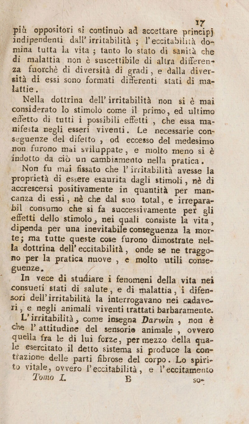 ;. più oppositori si continuò ad accettare principj ‘indipendenti dali’ irritabilità ; l’eccitabilitä do- © mina tutta la vita ; tanto lo stato di sanità che di malattia. non è suscettibile di altra differen- za fuorchè di diversità di gradi, e dalla diver- sità di essi sono formati differenti stati di ma- lattie. | | Nella dottrina dell’ irritabilità non si è mai considerato lo stimolo come il primo, ed ultimo eifetto di tutti i possibili effetti , che essa ma- nifesta negli esseri viventi. Le necessarie con- seguenze del difetto , od eccesso del medesimo non furono mai sviluppate, e molto meno si è indotto da ciò un cambiamento nella pratica. Non fu mai fissato che I’ irritabilità avesse la proprietà di essere esaurita dagli stimoli, nè di accrescersi positivamente in quantità per man- canza di essi, nè che dal suo total, e irrepara- bil consumo che si fa successivamente net gli effetti dello stimolo, nei quali consiste la vita, dipenda per una inevitabile conseguenza la mor- te; ma tutte queste cose furono dimostrate nel- la dottrina dell’ eccitabilità, onde se ne traggo- no per la pratica nuove , e molto utili conse- guenze, é | In vece di studiare i fenomeni della vita nei consueti stati di salute, e di malattia, i difen- sori dell’irritabilità la interrogavano nei cadave- ri, e negli animali viventi trattati barbaramente. L’irritabilità, come insegna Darwin , non è che l’ attitudine del sensorie animale , ovvero quella fra le di lui forze, per mezzo della qua- le esercitato il detto sistema si produce la con- tfazione delle parti fibrose del corpo. Lo spiri- to vitale, ovvero l’eccitabilità, e l’eccitamento Tomo I B so=