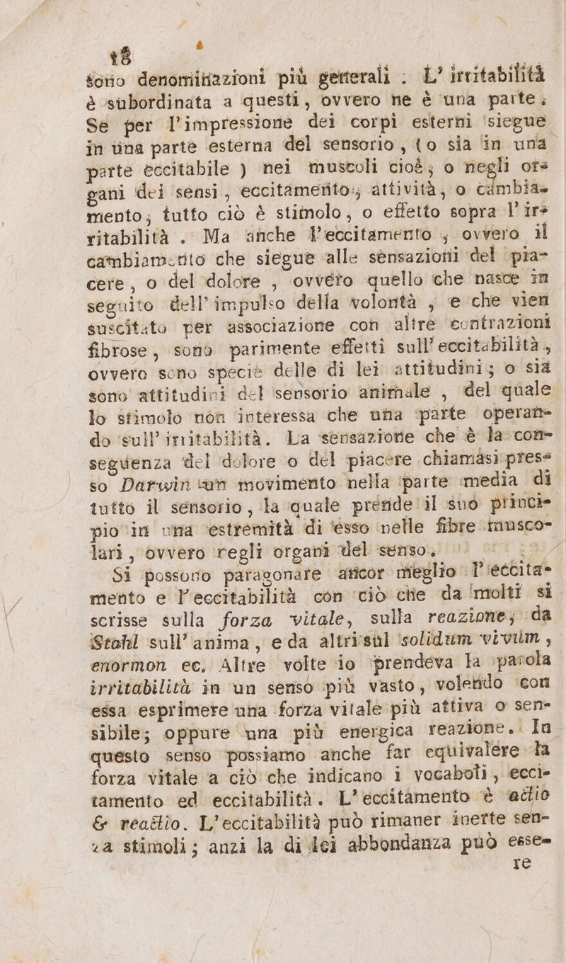 z è soo denomitiazioni più gerterali : L’ irritabilità è ‘subordinata a questi, ovvero ne è una parte; Se per l'impressione dei corpi esterni 'siegue in tina parte esterna del sensorio , to sia in una parte èccitabile ) nei muscoli cioè; o negli or» ani dei ‘sensi, eccitametito:; attività, o cambia miento; tutto ciò è stimolo; o effetto sopra l’ir+ ritabilità . Ma ‘anche Veccitamento ; ovvero il cambiamirito che siegue alle sensazioni del pia- cere, o del dolore , ovvero quello che nasce im seguito dell’ impulso della volontà ; e che vien suscit.to per associazione con altre contrazioni fibrose, sono parimente effetti sull'eccitabilità , ovvero sono specie delle di lei attitudini; o sla sono attitudini del sensorio animale , del quale lo stimolo non interessa che una parte operante do ‘sull’'irritabilità. La sensazione che è la com- seguenza del dolore o del piacere chiamasi press so Darwin an movimento nella ‘parte ‚media di tutto il sensorio, la ‘quale prefide il suo princie pio ‘in una ‘estremità di ‘esso nelle fibre \imusco- lari, ‘ovvero regli organi del senso, 1.77 Si possono paragonare ‘aticor mieglio Tieccita- mento e l'eccitabilità con ‘ciò chie da ‘molti si scrisse sulla forza vitale, sulla reazione; da Stahl sull’anima, eda altriisul ‘solidum vivilm, enormon ec, Altre volte io ‘prendeva la \parola. irritabilità in un senso più vasto, volendo ‘con essa esprimere una forza vitale più attiva o sen- sibile; oppure ‘una più energica reazione.. In questo senso possiamo anche far equivalere Ta forza vitale a ciò che indicano i vocaboli, ecci- tamento ed eccitabilità. L*eccitamento è «dio &amp; rea&amp;io. L'eccitabilità può rimaner inerte sen- a stimoli; anzi la di dei abbondanza può esse» re