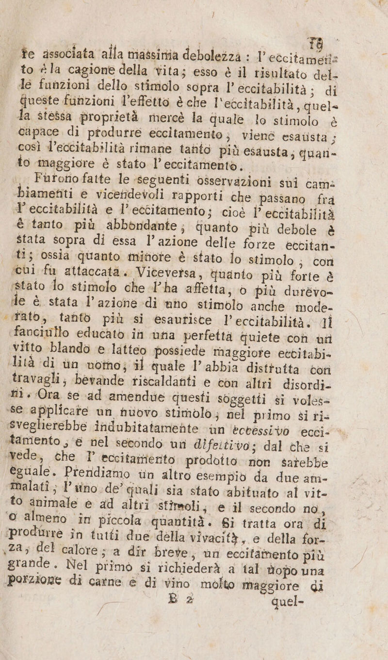 te associata alla niassirtia debolezza : 1’ eCcitametis to «la cagione della Vita; esso è il risultato del- le funzioni dello stimolo sopra 1’ eccitabilità; di ueste funzioni l’effetto è che l'eccitabilità, quel» la stessa proprietà mercè la quale lo stimolo &amp; capace di pfodurre eccitamento; viene esatista 5 così l’eccitabilità rimane tanto più esausta; duan- to maggiore è stato l’eccitamento, | | Furono fatte le :seguenti osservazioni sui cams biamenti e vicetidevoli rapporti che passano fra ’eccitabilità e l’eccitamento; cioè l’ eccitabilità È tanto più abbondante; duanto più debole è stata sopra di essa l’azione delle forze ectitan- ti; ossia quanto minote è stato lo stimolo ; con ‘cui fu attaccata. Viceversa, quanto più forte è stato lo stimolo che «l’ha affetta, 0 più durevo- de è stata l’azione di uno stimolo anche mode- “rato, tanfò più si esautisce l’eccitabilità; Ti fanciullo educato in una perfettà quiete con uti vitto blando e latteo possiede maggiore ectitabi- lità di un noto; il quale l'abbia disttutta con travagli; bevande riscaldanti è con altri disordi- #1. Ora se ad amendue questi soggetti si voles= se applicate un huovo stimolo; nel primo si ri- sveglierebbe indubitatamente ‘an ‘ecvessivo ecci- tamento ; € nel secondo un difeitivo; dal che si ovede, che 7 eccifamerito prodotto ‘non sarebbe èguale. Prendiamo un altro esempio da due am- malati ; PP itno de’ quali sia stato ‘abituato ‘al vit- to animale è ad altri stimoli, @ il secondo no, © almeno in piccola quantità. Si tratta ora di produrre in tutti due della vivacità, e della for- «za; del calore; a dir breve ; un eccitattento più grande. Nel primo si richiederà a ‘tal Hopo una porzione di catne è di vino molto maggiore di B z quel-