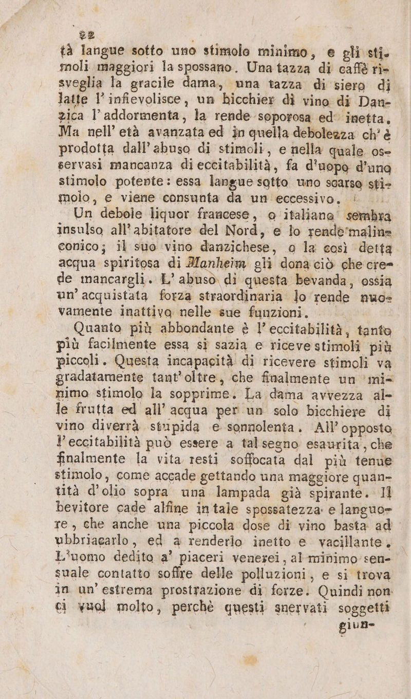 tà langue sotto uno stimolo minimo, e gli sti. moli maggiori la spossano. Una tazza di caffè ri- sveglia la gracile dama, una tazza di siero di latte l’infievolisce, un bicchier dì vino di Dan- zica l’ addormenta, la rende soporosa ed‘ inetta, Ma nell’ età avanzata ed in quella debolezza ch’ è prodotta dall’ abuso di stimoli, e nella quale os- servasi mancanza di eccitabilità, fa d'uopo d’una stimolo potente: essa langue sotto uno scarso sti- molo, e viene consunta da un eccessivo, | Un debole liquor francese, o italiana sembra insulso all’ abitatore del Nord, e lo rende'malin- conico; il suo vino danzichese, o la così detta acqua spiritosa di Mlanheim gli donaciò ghe cre= de mancargli. L' abuso. di questa bevanda, ossia un’ acquistata forza straordinaria Jo rende nuo vamente inattiva nelle sue funzioni. | Quanto più abbondante è l’eccitabilitä, tanto più facilmente essa si sazia e riceve stimolî più piccoli. Questa incapacità di ricevere stimoli va gradatamente tant’oltre, che finalmente un 'mi= nimo stimolo la sopprime. La dama avvezza al- le frutta ed all’ acqua per un solo bicchiere di vino diverrà stupida e sonnolenta. All’ opposta l’eccitabilità può essere a talsegno esaurita, che finalmente la vita resti soffocata dal più tenue stimolo, come accade gettando una maggiore quan- tità d’olio sopra una lampada già spirante. 11 bevitore cade alfine intale spossatezza: e languo= re, che anche una piccola dose di vino basta ad wbbriagarlo, ed a renderlo inetto e vacillante. L'uomo dedito a’ piaceri venerei, al'minimo sen- suale contatto soffre delle polluzioni, e si trova in un'estrema prostrazione di forze: Quindi non: ci vuol molto, perchè questi snervati soggetti giun-