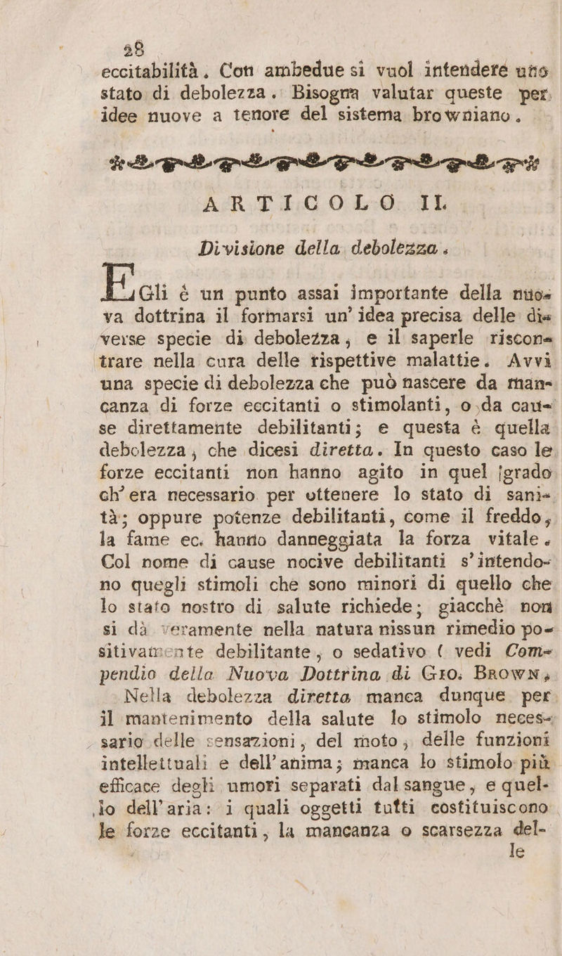 eceitabilitä. Con ambedue si vuol intendere uns stato di debolezza. Bisogna valutar queste per: idee nuove a tenore del sistema browniano. *aord pito vci rt ed ASR:TI:COL:0:;.IL Divisione della debolezza . E ai € un punto assai importante della nuo«s va dottrina il formarsi un’ idea precisa delle dia verse specie di debolezza, e il saperle riscona ‘trare nella cura delle rispettive malattie. Avvi una specie di debolezza che può nascere da mam- canza di forze eccitanti o stimolanti, o,da cau= se direttamente debilitanti; e questa è quella debolezza; che dicesi diretta. In questo caso le. forze eccitanti non hanno agito in quel jsrado ch'era necessario. per vttenere lo stato di sani» tà; oppure potenze debilitanti, come il freddo, la fame ec. hanno danneggiata la forza vitale. Col nome di cause nocive debilitanti s’intendo- no quegli stimoli che sono minori di quello che lo stato nostro di salute richiede; giacchè non si dà veramente nella natura nissun rimedio po- sitivamente debilitante, o sedativo ( vedi Com- pendio della Nuova Dottrina di Gro. Brown, Nella debolezza diretta manca dunque. per. il mantenimento della salute lo stimolo neces-, . sario delle sensazioni, del moto; delle funzioni intellettuali e dell'anima; manca lo stimolo: più efficace degli umori separati dal sangue, e quel- ‚io dell’aria: i quali oggetti tufti costituiscono le forze eccitanti, la mancanza o scarsezza ser min e