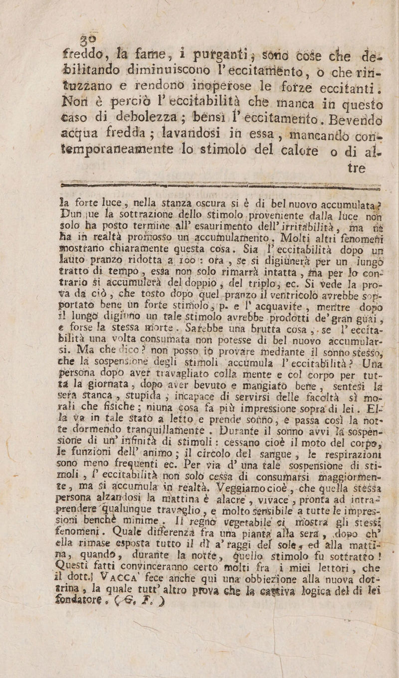 20 bilitando diminuiscono l’eccitattiénto, 6 cherin- tuzzano e rendono inoperose le forze eccitanti. Non è perciò l’eccitabilità che manca in questo caso di debolezza; bensi l’eccitametito, Beverido acqua fredda ; lavaridosi in essa, mancando Cor» temporaneamente lo stimolo del calote o di al tre la forte luce; nella stanza oscura si è di belnuovo accumulat Dun jue la sottrazione dello stimolo proveniente dalla luce. non solo ha posto termine all’ esaurimento dell’ irritabilità, ma ns ha in realtà promosso un accumülamento, Molti altri fenomeni smosttario chiaramente questa cosa. Sia .l’eccitabilità dopo un Jauto pranzo ridotta.a 100: ofa., se si digiùnerà per un.-îungò tratto di tempo, esa non solo rimarrà intatta , fa per lo con: trario si accumuletà del doppio ; del triplo; ec. Si vede la pro- va da ciò ; che tosto dopo quel .pranzo il ventritolò avrebbe sop- portato bene ün forte stimolo ;'p. e |’ acquavite., meritre dopo :l lungo digimno un tale stimolo avrebbe ‘prodotti de’ gran güäi , e forse la stessa miorte., Satebbe una brutta cosa s. se 1’ eccita- bilità una volta consumata non potesse di bel nuovo accnumülar- si. Ma che dico? non posso id provare mediante il sonno stesso, — che la sospensione degli stimoli. acciimula 1’ eccitabilità?. Una persona dopo avet travagliato colla mente e col corpo per tut- t4 la giornata, dopo aver bevuto e marigiato bene i sentesi la sera stanca, stupida ; incapace di servirsi delle facoltà sì mos rali che fisiche ; niuna osa fa più impressione sopra di lei. El la va in tale statò a letto e prende sodo; è passa così la not- te dormendo tranquillamente . Durante il sonno avvi la sospen- sione di un’ intfinità di stimoli: cessano cioè il moto del corpo; Je funzioni dell’ animo ; il cirtolo del sangue; le respirazioni sono meno frequenti ec. Per via d’ una tale sospensione di sti- moli , f eccitabilità non solo cessa di consumatsi maggiormen- te, ma si accumula in realtà. Veggiamocioè.,-che quella stessa persona alzandosi la mattina è alacre , vivace, pronta ad iotras prendere ‘qualunque travaglio , e molto sensibile a tutte le impres- sioni benchè minime. Il regnò vegetabile ci mostra gli stessi fenomeni. Quale differenza fra una pianta alla sera, ‚dopo ch’ ella rimase esposta tutto il dì a’ raggi del soles ed alla matti > na, quando, durante la notte, duello stimolo fu sottratto! Questi fatti convinceranno certo molti fra i miei lettori, che il dott. Vacca’ fece anche qui una obbiezione alla nuova dot- zrina è la quale tutt’ altro prova che la cattiva logica del di lei fondatore, (6, F. )