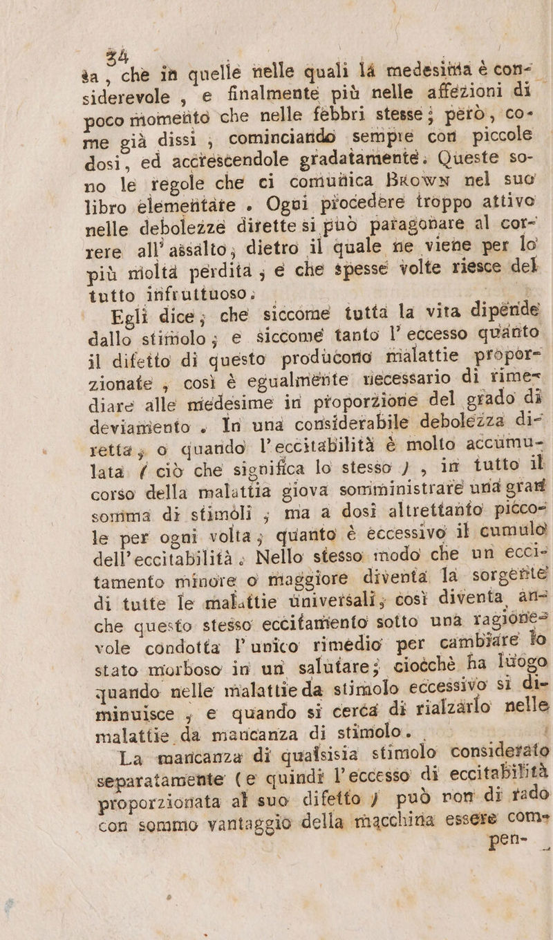 siderevole , e finalmente più nelle affezioni di si poco mometito che nelle febbri stesse i pero, co- me già dissi ; cominciando sempre con piccole dosi, ed acctescendole gradatamente. Queste so- no le regole che ci comufica Brown nel suo libro elemetitàte . Ogui piocedere iroppo attivo nelle debolezze dirette si può paragonare al cor- rere all’ assalto; dietro il quale ne viene per lo più moltä perdita ; e che spesse volte riesce del tutto inifruituoso; | AEM Egli dice; che siccome tutta la vita dipende dallo stiftiolo; e siccome tanto l’ eccesso quanto il difetto di questo producorio malattie propore zionate , così è egualmerte viecessario di rime= diare alle miedesime in proporzione del grado di deviamiento + In una considerabile debolezza di- retta; o qguando l’eccitabilità è molto accumu- lata. ( ciò che significa lo stesso ) , im tutto il corso della malattia giova somministrare una gran somma di stimöli ; ma a dosi altrettadfo picco- le per ogni volta; quanto è eccessivo il cumulo dell’eccitabilità ; Nello stesso: modo che un ecci- tamento minore o maggiore diventa la sorgente di tutte le maluttie universali; così diventa, an- che questo stesso eccifamento sotto una ragiones vole condotta l’unico rimedio per cambiare lo stato morboso in un salutare; ciocche ha luogo quando nelle malattie da stimolo eccessivo si di- minuisce ; e quando si cerca di rialzärlo nelle malattie da maucanza di stimolo. La mancanza di qualsisia stimolo considerato separatamente (e quindi l'eccesso di eccitabilitä proporzionata al suo difetto y può ron di rado con sommo vantaggio della macchina essere com» pen-