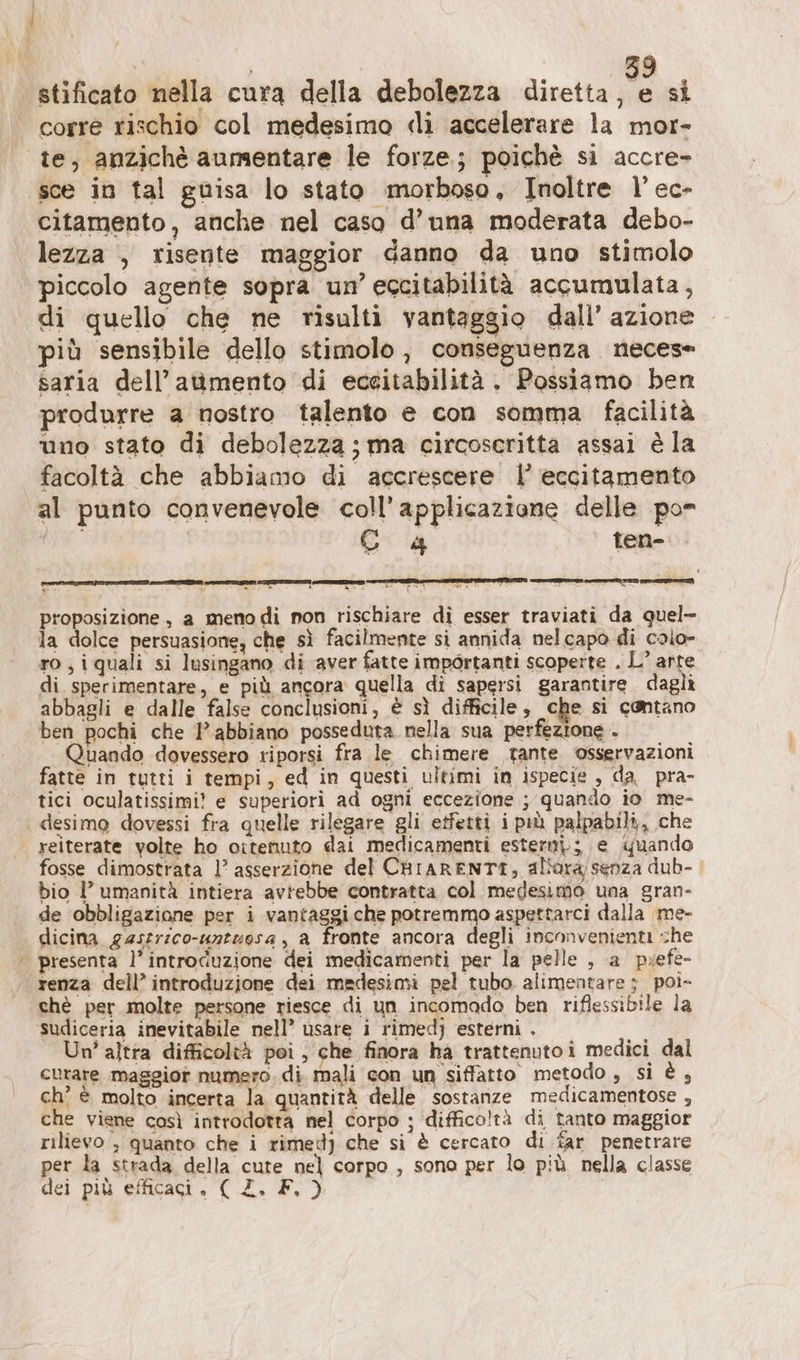 stificato nella cura della debolezza diretta se si corre rischio col medesimo «lì accelerare la mor- te, anzichè aumentare le forze; poichè si accre- sce in tal guisa lo stato morboso, Inoltre l’ec- citamento, anche nel caso d’una moderata debo- lezza , risente maggior danno da uno stimolo piccolo agente sopra un’ eccitabilità accumulata, di quello che ne risulti vantaggio dall’ azione più sensibile dello stimolo, conseguenza neces saria dell’aumento di eceitabilitä. Possiamo ben produrre a nostro talento e con somma facilità uno stato di debolezza; ma circoscritta assai è la facoltà che abbiamo di accrescere |’ eccitamento al punto convenevole coll’applicazione delle po ea Co4 ten- roposizione, a meno di non rischiare di esser traviati da quel- la dolce persuasione, che sì facilmente si annida nelcapo di colo- ro,iquali si lusingano di aver fatte importanti scoperte . L° pie di sperimentare, e più ancora quella di sapersi garantire. daglì abbagli e dalle false conclusioni, è sì difficile, che si cantano ben pochi che 1° abbiano posseduta nella sua perfezione . Quando dovessero riporsi fra le chimere tante osservazioni fatte in tutti i tempi, ed in questi ultimi in ispecie , da pra- tici oculatissimi? e superiori ad ogni eccezione ; quando io me- | desimo dovessi fra quelle rilegare gli etfetti i più palpabili,, che | reiterate volte ho ottenuto dai medicamenti estern); e quando fosse dimostrata 1’ asserzione del CHiARENTI, allora senza dub- bio I’ umanità intiera avrebbe contratta col medesimo una gran- de obbligazione per i vantaggi.che potremmo aspettarci dalla me- dicina gastrico-untuesa, a fronte ancora degli inconvenienti che | presenta l’introduzione dei medicamenti per la pelle , a pyefe- renza dell’ introduzione dei medesimi pel tubo alimentare ; pol» chè per molte persone riesce di un incomado ben riflessibile la sudiceria inevitabile nell’ usare i rimedj esterni . Un' altra difficoltà pei , che finora ha trattenuto i medici dal curare maggior numero. di mali con un siffatto metodo , si è, ch’ € molto incerta la quantità delle sostanze medicamentose , che viene così introdotta nel corpo ; ‘difficoltà di tanto maggior rilievo , quanto che i rimedj che si è cercato di far penetrare per la strada della cute nel corpo , sona per lo più nella classe dei più efficaci, ( Z, F. )