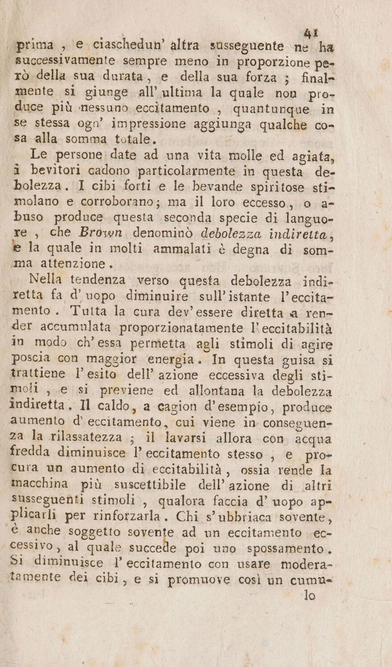 di prima , e ciaschedun’ altra susseguente Ò ha | successivamente sempre meno in proporzione pe- rò della sua durata, e della sua forza ; final» mente si giunge all’ ultima la quale non pro- duce più nessuno eccitamento , quantunque in se stessa ogn’ impressione aggiunga qualche co- sa alla somma totale. 3 | Le persone date ad una vita molle ed agiata, i bevitori cadono particolarmente in questa. de- bolezza. I cibi forti e le bevande spiritose sti- molano e corroborano; ma il loro eccesso, o a- buso produce questa seconda specie di languo- re , che Brown denominò debolezza indiretta, e la quale in molti ammalati è degna di som- ‚ma attenzione. Nella tendenza verso questa debolezza indi- retta fa d’uopo diminuire sull’istante l’eccita- mento. Tutta la cura dev'essere diretta a ren- der accumulata proporzionatamente l’ eccitabilità in modo ch’essa permetta agli stimoli di agire poscia con maggior energia. In questa guisa si trattiene l’esito dell’ azione eccessiva degli sti- moli , e si previene ed allontana la debolezza indiretta, Il caldo, a cagion d'esempio, produce aumento d' eccitamento, cui viene in conseguen- za la rilassatezza ; il lavarsi allora con. acqua fredda diminuisce l’ eccitamento stesso , e piro- cura un aumento di eccitabilità, ossia rende la inacchina più suscettibile dell’azione di altri susseguenti stimoli , qualora faccia d’ uopo ape plicarli per rinforzarla. Chi s’ubbriaca sovente, è anche soggetto PROT ad un eccitamento .ec- cessivo, al quale succede poi uno spossamento. Sì diminuisce l’ eccitamento con usare modera- tamente dei cibi, e si promuove così un cuma« lo
