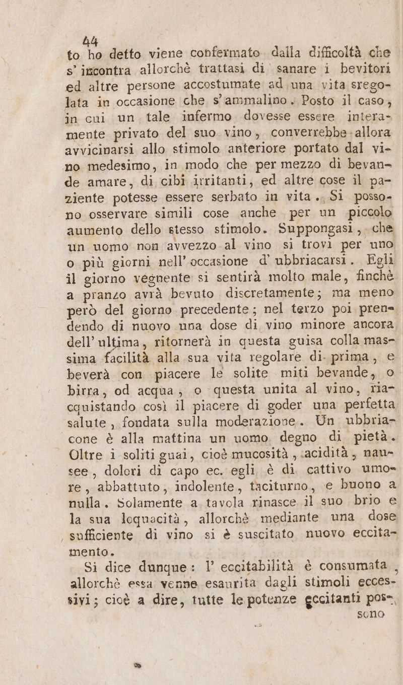 to > detto viene confermato. dalla difficoltà che s’ incontra allorchè trattasi di sanare i bevitori ed altre persone accostumate ad una vita srego- lata in occasione che, s' ammalino , Posto il caso, in cui un. tale infermo dovesse essere intera- mente privato del suo. vino, converrebbe: allora avvicinarsi allo stimolo anteriore portato dal vi- no medesimo, in modo che per mezzo di bevan- de amare, di cibi irritanti, ed altre cose il pa- ziente potesse essere serbato in vita. Si posso- no osservare simili cose anche per un piccolo aumento dello stesso stimolo. Suppongasi,.che un uomo non avvezzo al vino si trovi per uno o più giorni nell'occasione d’ ubbriacarsi. Egli il giorno vegnente si sentirà molto male, finchè. a pranzo avrà bevuto discretamente; ma meno però del giorno precedente; nel terzo poi pren= dendo di nuovo una dose di. vino minore ancora. dell’ ultima, ritornerà in questa guisa colla mas- sima facilità alla sua vita regolare di. prima, e beverà con piacere le solite miti bevande, o birra, od acqua; o questa unita al vino, ria- cquistando così il piacere di goder una perfetta salute, fondata sulla moderazione,. Un ubbria- cone è alla mattina un uomo. degno di pietà. Oltre i soliti guai, cioè mucosità , «acidità, nau- see, dolori di capo ec. egli è di. cattivo umo= re, abbattuto, indolente, taciturno, e buono a nulla. Solamente a. tavola rinasce il suo brio e la sua loquacità, allorchè mediante una dose sufficiente di vino si è suscitato nuovo eccita- mento. Si dice dunque: 1° eccitabilità è consumata , allorchè essa venne esaurita dagli stimoli ecces- sivi; cioè a dire, tutte le potenze eccitanti pos, seno