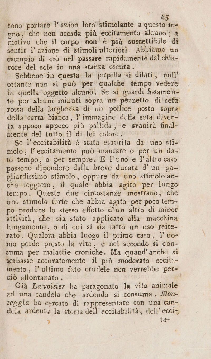 415 fono portare l’azion loro stimolante a questo se= eno, che non accada più ‘eccitamento alcuno; a motivo che il corpo non'è più suscettibile di sentir 1’ azione di stimoli ulteriori. Abbiamo un esempio di ciò nel passare rapidamente dal chia- rore del sole in una stanza oscura . © Sebbene in questa la pupilla si dilati, null’ ostante non si può per qualche tempo vedere in quella oggetto alcunò. Se si guardi fissamene te per alcuni minuti sopra un pezzetto di seta rossa della larshezza di un pollice posto sopra della carta bianca, l'immagine della seta diven- ta appoco appoco più pallida, e svanirà final- mente del tutto il di lei colore. | Se l’eccitabilità è stata esaurita da uno sti- molo, l’ eccitamento può mancare o per un da- to tempo, o per sempre. E l’uno e l’altro caso possono dipendere dalla breve durata d’un ga- gliardissimo stimolo, oppure da uno stimolo an- che leggiero, il quale abbia agito ‘per lungo tempo. Queste due circostanze mostrano, che uno stimolo forte che abbia agito per poco tem- po produce lo stesso effetto d’un altro di minor attività, che sia stato applicato alla macchina lungamente, o di cui si sia fatto un uso geite- rato. Qualora abbia luogo il primo caso, I’ uo mo perde presto la vita, e nel secondo si con- suma per malattie croniche. Ma quand’ anche si serbasse accuratamente il più moderato eccita- mento , l’ ultimo fato crudele non verrebbe per- ciò allontanato . À Già Lavoisier ha paragonato la vita animale ad una candela che ardendo si consuma. Mon- teggia ha cercato dì rappresentare con una can- dela ardente la storia dell’ eccitabilità, dell’ ecciz p! tao