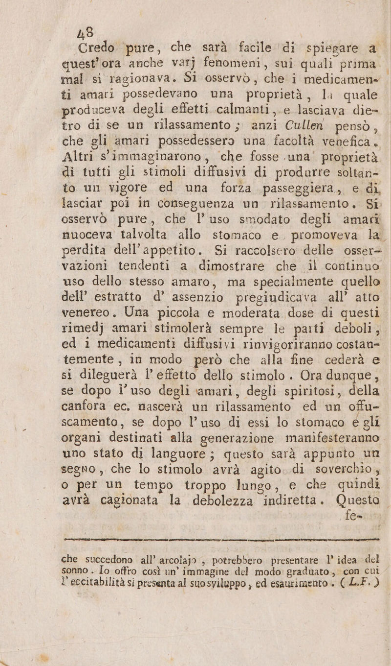 N 483 Credo pure, che sarà facile di spiegare a quest'ora anche varj fenomeni, sui quali prima. ti amari possedevano una proprietà, li quale produceva degli effetti calmanti,.e lasciava die- tro di se un rilassamento ; anzi Cullen pensò, che gli amari possedessero una facoltà venefica. Altri s'immaginarono, che fosse .una' proprietà di tutti gli stimoli diffusivi di produrre soltan- to un vigore ed una forza passeggiera, e di, lasciar poi in conseguenza un rilassamento. Si osservò pure, che l’uso smodato degli amari nuoceva talvolta allo stomaco e. promoveva la. perdita dell’appetito. Si raccolsero delle osser- vazioni tendenti a dimostrare che il continuo uso dello stesso amaro, ma specialmente quello dell’ estratto d’ assenzio pregiudicava all’ atto venereo. Una piccola e moderata dose di questi rimedj amari stimolerà sempre le paiti deboli, ed 1 medicamenti diffusivi rinvigoriranno costan- temente , in modo però che alla fine cederà e si dileguerà l’ effetto dello stimolo. Ora dunque, se dopo i’uso degli amari, degli spiritosi, della canfora ec. nascerà un rilassamento ed un offu- scamento, se dopo l’uso di essi lo stomaco é gli organi destinati alla generazione manifesteranno. uno stato di languore ; questo sarà appunto un segno , che lo stimolo avrà agito. di soverchio, o per un tempo troppo lungo, e che quindi avrà cagionata la debolezza indiretta. Questo. fe= Va Zn ETA a I AED IERI RIZZI nn: che succedono all’ arcolajo , potrebbero presentare 1’ idea del sonno . Io offro così un’ immagine del modo: graduato, con cui - l’eccitabilità si presenta al suosviluppo , ed esaurimento + ( LF. )