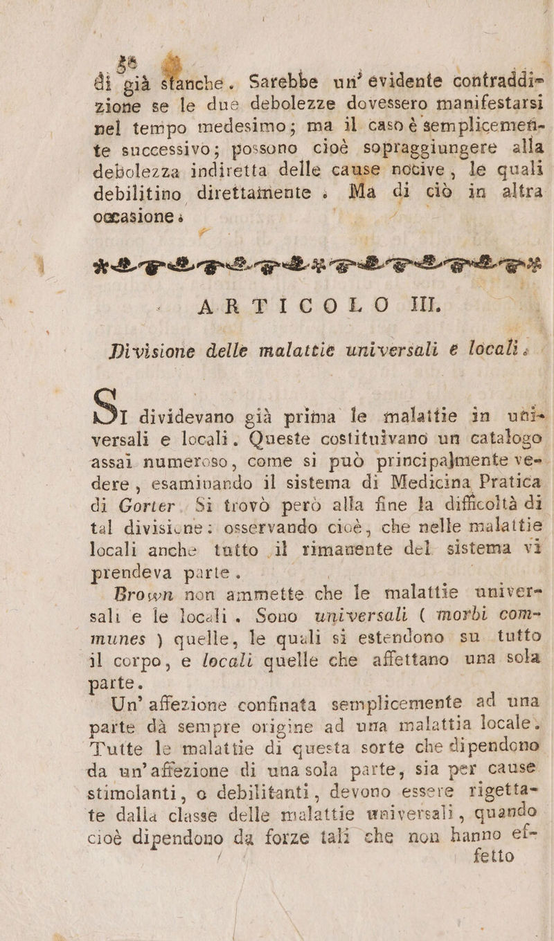 di dà Mine. Sarebbe un? evidente contraddi» zione se le due debolezze dovessero manifestarsi nel tempo medesimo; ma il caso è semplicemen- te successivo; possono cioè sopraggiungere alla debolezza indiretta delle cause notive, le quali debilitino direttainente : Ma di ciò in altra oacasione è | Arai IE Feet rorneced elet x vi + ALDI 00 LO HE) 100 È Divisione delle malattie universali e locali; Sì; dividevano già prima le malattie in uni versali e locali. Queste costituivano un catalogo assai numeroso, come si può principalmente ve=. dere, esaminando il sistema di Medicina Pratica di Gorter. Si trovò però alla fine la difficoltà di tal divisione: osservando cioè, che nelle malattie locali anche tutto il rimanente del sistema vi prendeva parte. 1409) Brown non ammette che le malattie univer- sali e le locali. Sono universali ( morbi com- munes ) quelle, le quali si estendono su tutto il corpo, e locali quelle che affettano una sola parte. | Un’ affezione confinata semplicemente ad una parte dä sempre origine ad uma malattia locale. Tutte le malattie di questa sorte che dipendono da un’affezione di una sola parte, sia per cause stimolanti, o debilitanti, devono essere rigetta- te dalla classe delle malattie wniversali, quando cioè dipendono da forze tali che non a ei- fidi, elio