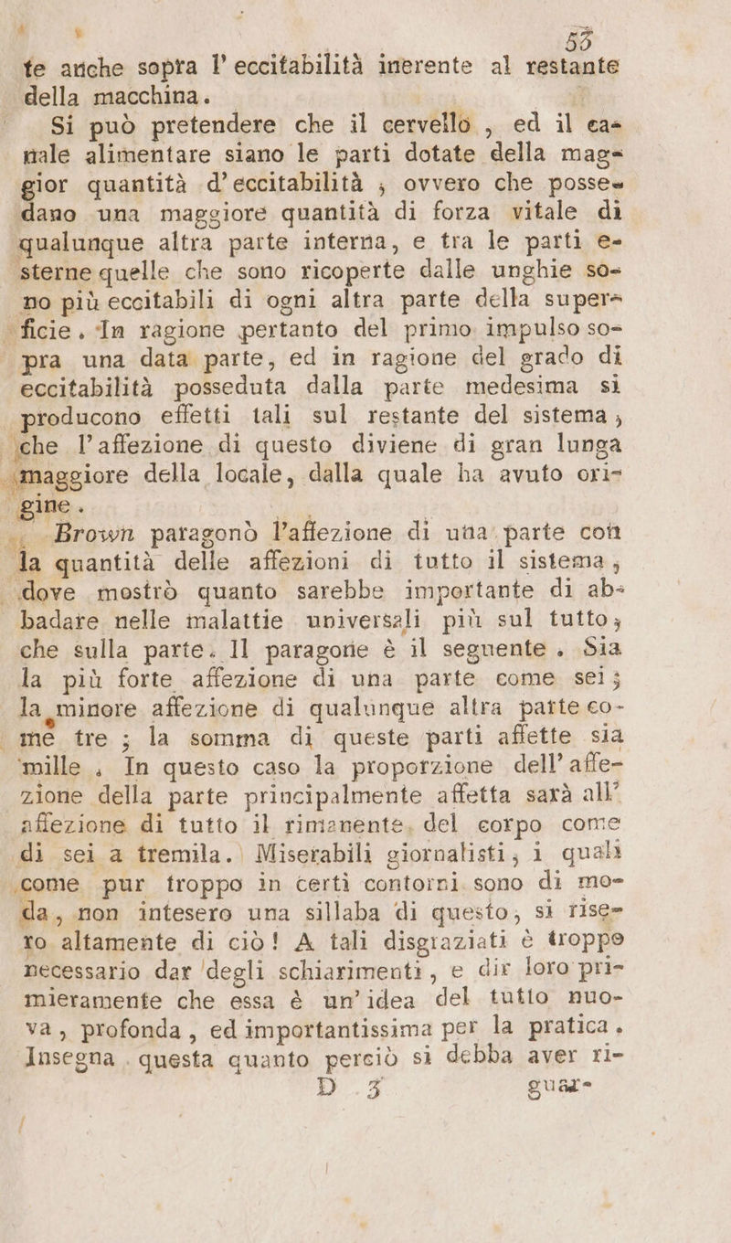 A te 4 È te ariche sopra l’eccitabilità inerente al restante della macchina. ll Si può pretendere che il cervello , ed il ca- nale alimentare siano le parti dotate della mag- gior quantità d’eccitabilità ; ovvero che posse “dano una maggiore quantità di forza vitale di qualunque altra parte interna, e tra le parti e- sterne quelle che sono ricoperte dalle unghie so- no più eccitabili di ogni altra parte della super- ‘ ficie. In ragione pertanto del primo. impulso so- pra una data parte, ed in ragione del grado di eccitabilità posseduta dalla parte medesima si | producono effetti tali sul restante del sistema, ‚che l’affezione di questo diviene di gran lunga maggiore della locale, dalla quale ha avuto ori- .. «Brown paragonò l’affezione di unta. parte con da quantità delle affezioni di tutto il sistema, «dove mostrò quanto sarebbe importante di ab: badare nelle malattie. universali più sul tutto; che sulla parte. Il paragorie è il seguente . Sia la più forte affezione di una parte come sei; la minore affezione di qualunque altra parte co- me tre ; la somma di queste parti affette sia ‘mille , In questo caso la proporzione dell’ affe- zione della parte principalmente affetta sarà all’ afiezione di tutto il rimanente, del corpo come di sei a tremila. Miserabili giornalisti; i quali ‚come pur troppo in certi contorni. sono di mo- da non intesero una sillaba di questo, si rise- ro altamente di ciò! A tali disgraziati è troppo necessario dar degli schiarimenti, e dir loro pri- mieramenfe che essa è un’idea del tutto nuo- va, profonda, ed importantissima per la pratica. ‘Insegna . questa quanto perciò sì debba aver ri- D _.3 guar I