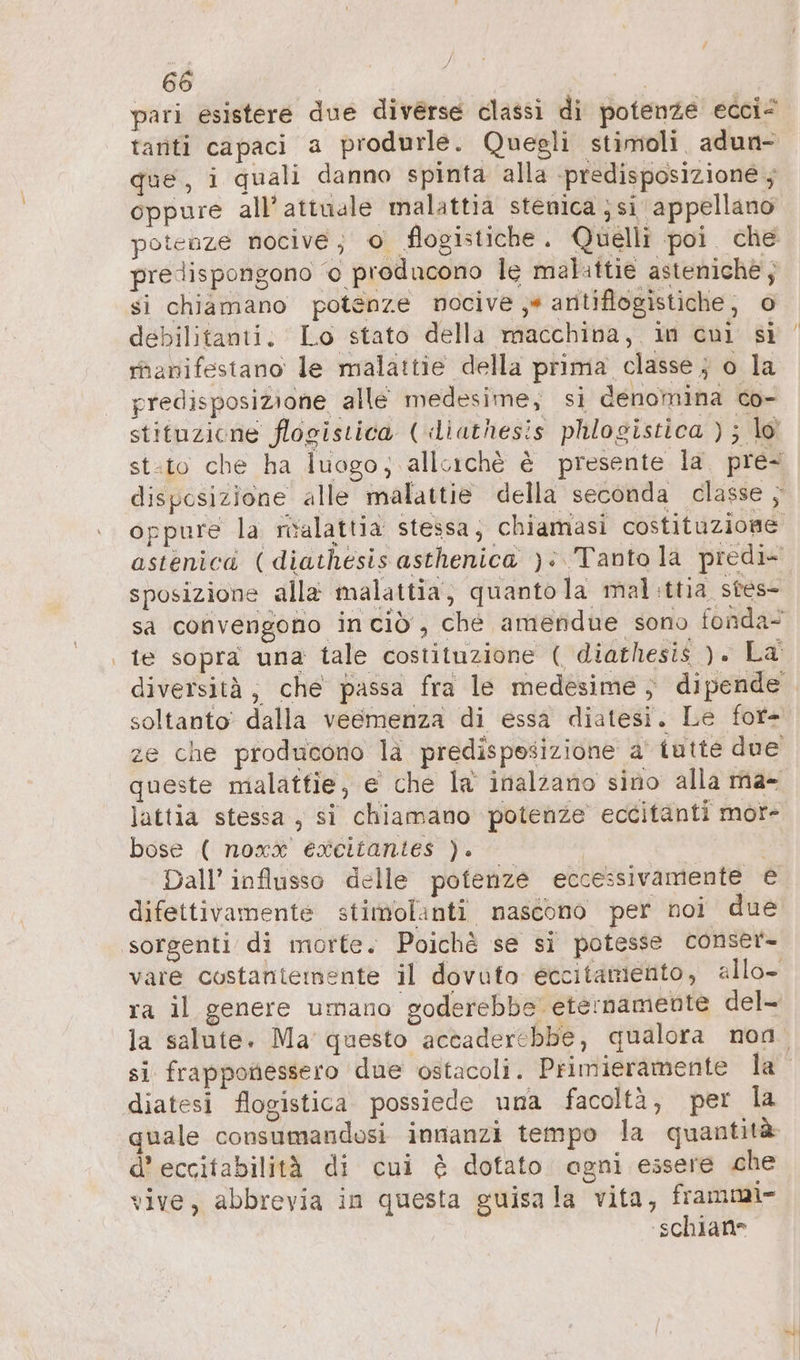 pari esistere due diverse classi di potenze ecci< tanti capaci a produrle. Quegli stimoli adun- que, i quali danno spinta alla predisposizione ; oppure all'attuale malattia stenica ‚si appellano potenze nocive; © flogistiche. Quelli poi che predispongono © producono le malattie asteniche, si chiamano potenze nocive ‚+ aritiflogistiche; o debilitanti. Lo stato della macchina, in cui si manifestano le malattie della prima classe } o la predisposizione alle medesime, si denomina co- stituzione flogistica ( diathesis phlogistica ) ; lo sposizione alla malattia, quanto la mal.ttia stes- soltanto dalla veemenza di essa diatesi. Le for- queste malattie, e che la inalzano sino alla ma- lattia stessa, si chiamano potenze eccitanti mor- bose ( noxx excitantes ). | Dall’ influsso delle potenze eccessivamente € difettivamente stimolanti nascono per noi due sorgenti di morte. Poichè se si potesse conser- vare costantemente il dovuto eccitamento, allo- ra il genere umano goderebbe eternamente del- diatesi flogistica possiede una facoltà, per la quale consumandosi innanzi tempo la quantità d’ eccitabilità di cui è dotato agni essere che vive, abbrevia in questa guisa la vita, frammi- ‘schians