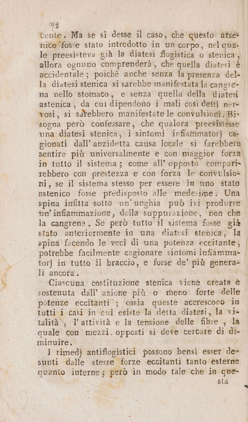 53 | &amp;ente, Ma se si desse il caso, che questo äfses nico ‘fosse stato introdotto in un corpo, nel qua. le preesisteva già la diatesi flogistiéa o stenica , allora ognuno comprenderà, che quella diatesi ‘è accidentale; poichè anche senza la presenza del-, la diatesi stenica si sarebbe manifestata la canore na nello stoinaco, e senza quella della Miatesi astenica, da cui dipendono i mali così detti ner» vosi, Si satebbeto manifestate le convulsioni Ri- sogna però confessare, ‚che qualora preesistesse una diatesi stenica, i sintomi infiaffimatorj ca gionati dall’anzidetta causa locale si farebbero sentire più universalmente e con maggior forza. tebbero con prestezza e con forza le convülsio* ni, se il sistema stesso pet essere in uno stato nstenico fosse predisposto alle medesime; Una un’ infiammazione, della suppurazione, von che la cangrena . Se petò tutto il sistema fosse già stato anteriormente in una diatesi stenica, la spina facendo le veci di uria potenza eccitante; potrebbe facilmente cagionare sintomi infiamma- torj in tutto il braccio, e forse de’ più genera li ancord. | Li u bb Ciascuna. tostituzioné stenica viene creata è poterize eccitanti’; ossia queste accrescono in tutti i casi in cui esiste la detta diatesi, la vi» talità\, l'attività e la tensione delle fibre , la quale con mezzi. opposti si deve tercare di di- minuire. | I rimedj antiflogistici possono bensi esser de sunti dalle stesse forze eccitanti tanto esterne quanto interne; però in modo tale che in que- i | sta u