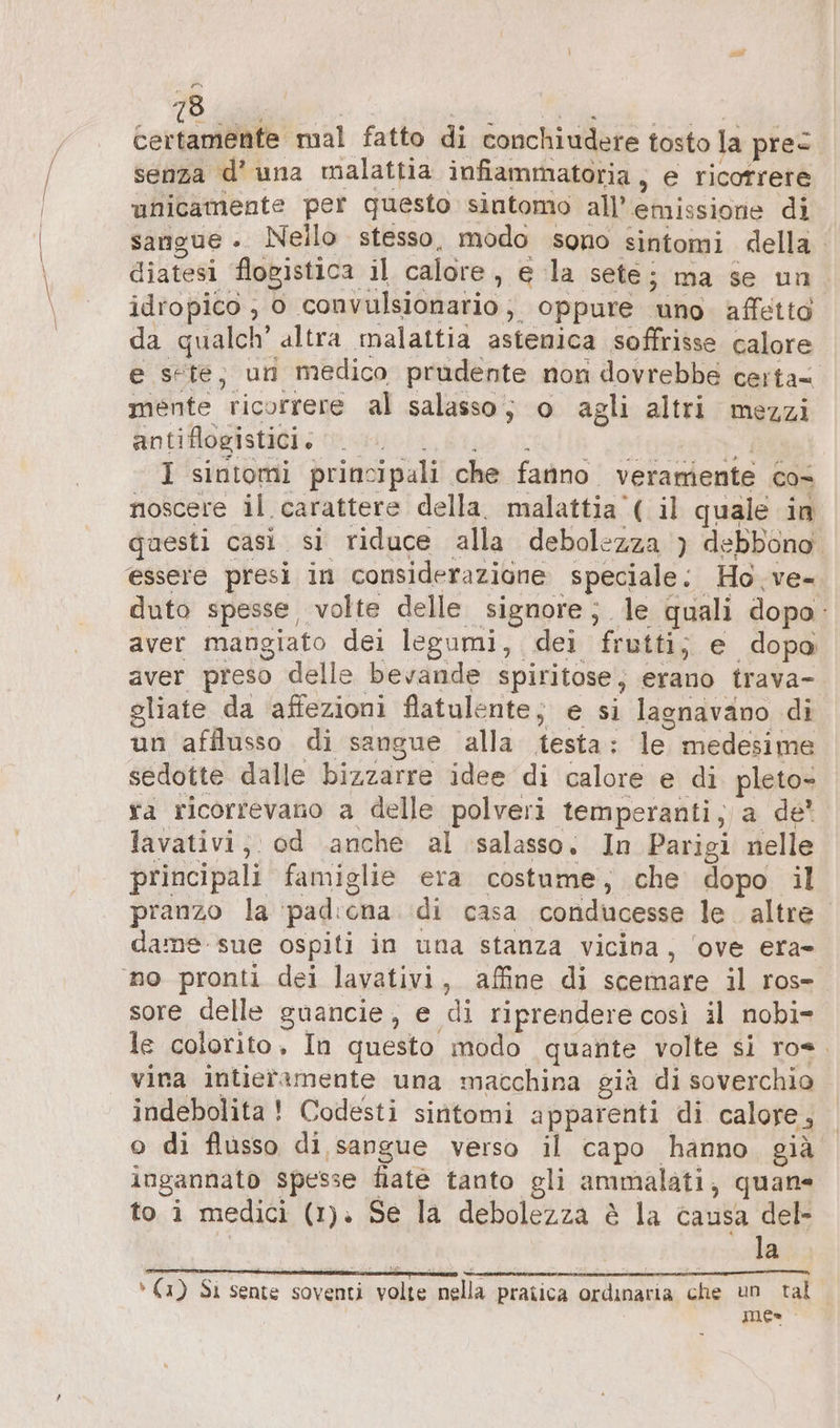 certamente mal fatto di conchiudere tosto la prec senza d’ una malattia infiammatoria, e ricotrere unicamente per questo sintomo all'emissione di sangue .. Nello stesso, modo sono sintomi della diatesi flogistica il calore, e la sete; ma se un idropico , 0 convulsionario; oppure uno affetto da qualch’ altra malattia astenica soffrisse calore e sete; un medico prudente non dovrebbe certa- mente ricorrere al salasso; o agli altri mezzi finti Hogistidiy co cicli biso ll di I sintomi principali che fanno veramente cos noscere il carattere della. malattia ( il quale in questi casi. si riduce alla debolezza )} debbono. essere presi in considerazione speciale: Ho. ve- duto spesse volte delle signore; le quali dopo: aver mangiato dei legumi, dei frutti; e dopo aver preso delle bevande spiritose; erano trava- gliate da affezioni flatulente; e si lagnavano di un afflusso di sangue alla testa: le medesime sedotte dalle bizzarre idee di calore e di pleto- ra ricorrevano a delle polveri temperanti; a de’ lavativi, od anche al salasso. In Parigi nelle principali famiglie era costume, che dopo il pranzo la ‘padicona di casa conducesse le altre. dame-sue ospiti in una stanza vicina, ‘ove era- no pronti dei lavativi, affine di scemare il ros- sore delle guancie, e di riprendere così il nobi- le colorito, In questo modo quante volte si ro. vina intiefamente una macchina già di soverchio indebolita! Codesti sintomi apparenti di calore, o di flusso di sangue verso il capo hanno, già ingannato spesse Nate tanto gli ammalati, quane to i medici (1). Se la debolezza è la causa del- la r. i i n n I 3 È, » (1) Si sente soventi volte nella pratica ordinaria che un tal mes