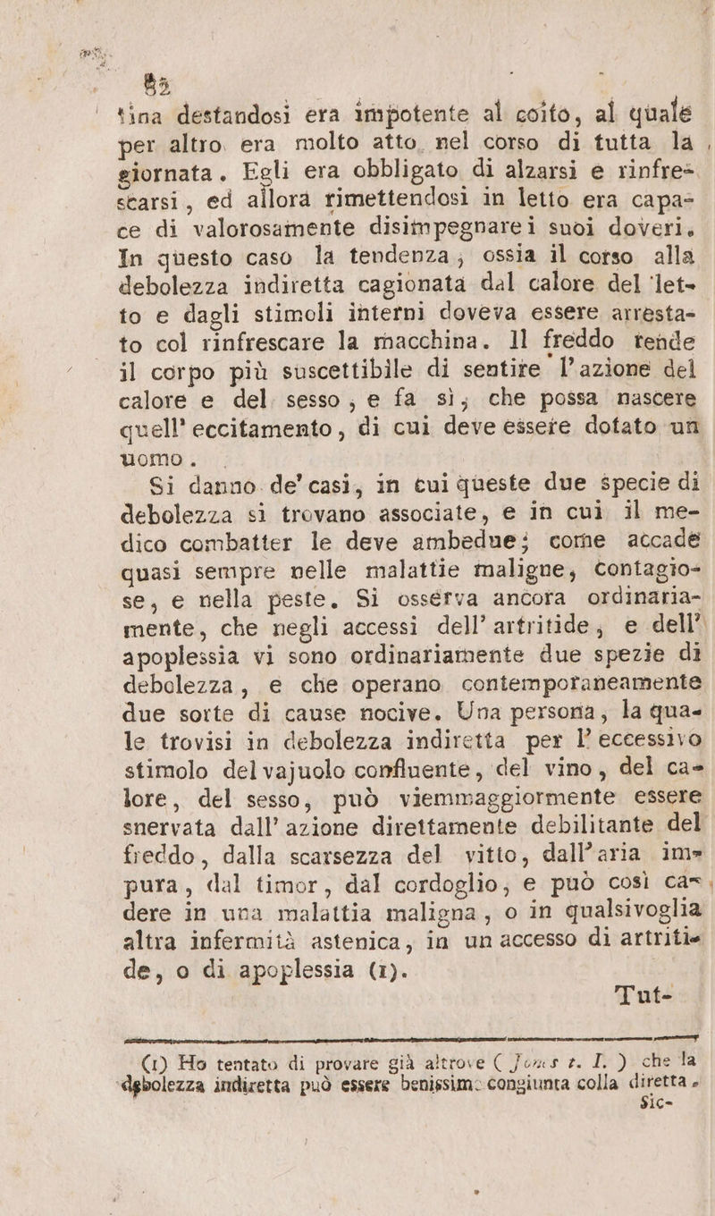 B3 tina destandosi era impotente al coito, al quale per altro. era molto atto, nel corso di tutta la giornata. Egli era obbligato di alzarsi e rinfre* scarsi, ed allora rimettendosi in letto era capa- ce di valorosamente disimpegnarei suoi doveri, In questo caso la tendenza; ossia il corso alla debolezza indiretta cagionata dal calore del ‘let- to e dagli stimoli interni doveva essere arresta- to col rinfrescare la macchina. 11 freddo tende il corpo più suscettibile di sentire l’azione del calore e del: sesso ; e fa si, che possa nascere quell’ eccitamento, di cui deve essere dotato un uomo . Si danno de’ casi, in cui queste due specie di debolezza si trovano associate, e in cui il me- dico combatter le deve ambedue; come accade quasi sempre nelle malattie maligne, Contagio- se, e nella peste, Si osserva ancora ordinaria- apoplessia vi sono ordinariamente due spezie di debolezza, e che operano contemporaneamente due sorte di cause nocive. Una persona, la qua- le trovisi in debolezza indiretta per l’ eccessivo stimolo delvajuolo confluente, del vino, del ca- lore, del sesso, può viemmaggiormente essere freddo, dalla scarsezza del vitto, dall’aria im» dere in una malattia maligna, o in qualsivoglia altra infermità astenica; in un accesso di artriti= de, o di apoplessia (1). N: Tut- a nn n un E (1) Ho tentato di provare già altrove ( Jens 2. I. ) che la $1c=