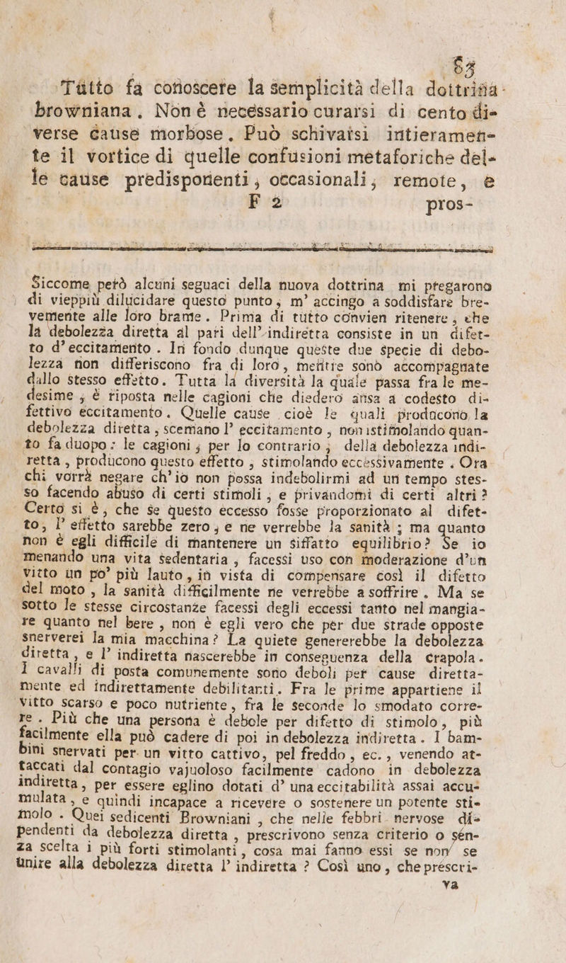 Va | | ‚83 Tütto fa conoscere la semplicità della dottrisia- browniana, Nonè necessario curarsi di cento di» verse cause morbose. Può schivatsi intieramen- te il vortice di quelle confusioni metaforiche del- le cause predisponenti; occasionali; remote, è | F 2 pros- Siccome petò alcuni seguaci della nuova dottrina mi ptegarono ‚ di vieppiù dilucidare questo punto; m’ accingo a soddisfare bre- vemente alle loro brame. Prima di tutto convien ritenete; che la debolezza diretta al pati dell’indiretta consiste in un difer- to d’eccitamento . In fondo dunque queste due specie di debo- lezza non differiscono fra di loro, metitie sono accompagnate dallo stesso effetto. Tutta la diversità la quale passa fra le me- esime ; € riposta nelle cagioni che diedero arısa a codesto di- fettivo eccitamento. Quelle cause cioè le quali prodacono la debolezza diretta, scemano |’ eccitamento , non istifnolando quan- to fa duopo ; le cagioni ; per lo contrario; della debolezza indi- retta, producono questo effetto ; stimolando eccessivamente . Ora. chi vorrà negare ch'io non possa indebolirmi ad un tempo stes- so facendo abuso di certi stimoli; e privandomi di certi altri? Certo si è, che se questo eccesso fosse proporzionato al difet- to; l’effetto sarebbe zero; e ne verrebbe la sanità ; ma quanto non € egli difficile di mantenere un siffatto equilibrio? Se io menando una vita sedentatia , facessi uso con moderazione d’un Vitto un po’ più lauto, in vista di compensare così il difetto del moto , la sanità difficilmente ne verrebbe a soffrire. Ma se sotto le stesse circostanze facessi degli eccessi tanto nel mangia- re quanto nel bere , non è egli vero che per due strade opposte snerverei la mia macchina? La quiete genererebbe la debolezza diretta, e I’ indiretta nascerebbe in conseguenza della crapola I cavalli di posta comunemente sono deboli pet cause diretta- mente ed indirettamente debilitarti. Fra le prime appartiene il Vitto scarso e poco nutriente, fra le seconde lo smodato corre- re. Più che una persona è debole per difetto di stimolo, più facilmente ella può cadere di poi in debolezza indiretta. I bam- Mi snervati per un vitto cattivo, pel freddo, ec., venendo at- taccati dal contagio vajuoloso facilmente cadono in debolezza indiretta, per essere eglino dotati d’ una eccitabilità assai accu- mulata, e quindi incapace a ricevere o sostenere un potente sti» molo . Quei sedicenti Browniani , che nelle febbri. nervose di» pendenti da debolezza diretta , prescrivono senza criterio o ige za scelta i più forti stimolanti , cosa mai fanno essi se non’ se unire alla debolezza diretta |’ indiretta ? Così uno, cheprescri- | va