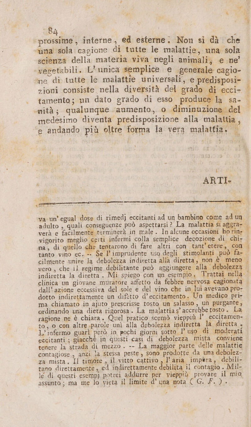 ‘prossime, interne, ed esterne. Non si dä che una sola cagione di tutte le malattie, una sola scienza della materia viva negli animali; e ne’ vegetabili. L'unica csc e generale cagio- ne di tutte le malattie universali, e predisposi- tamento; un dato grado di esso produce la sa- mità; qualunque aumento, o diminuzione del medesimo diventa predisposizione alla malattia, e andando più oltre forma la vera malatfia. LE] tanto vino ec. -- NT an dall'azione eccessiva del sole e del vino che in lui avevano pro- dotto indirettamente un difetto d’eccitamento. Un medico pri- ma chiamato in ajuto prescrisse tosto un salasso , un purgante, ordinando una dieta rigorosa. La malattia s’ accrebbe tosto. La ragione ne è chiara. Quel pratico scemò vieppiù l’ eccitamen- to, 0 con altre.parole unì alla debolezza indiretta la diretta + L’ infermo guarì però in pochi giorni sotto. 1° uso di moderati eccitanti ; giacchè in questi casi di debolezza mista conviene tenere la strada di mezzo . -- La maggior parte delle malattie contagiose., anzi la stessa peste , sono prodotte da una debolez- za mista. Il timore, il vitto cattivo, l'aria impera, debili- tano direttamente , ed indirettamente debilita ii contagio . Mil- le di. questi. esempj potrei addurre per vieppiù provare il mia assunto; ma me lo vieta il limite d’ una nota ( G. F. ). |