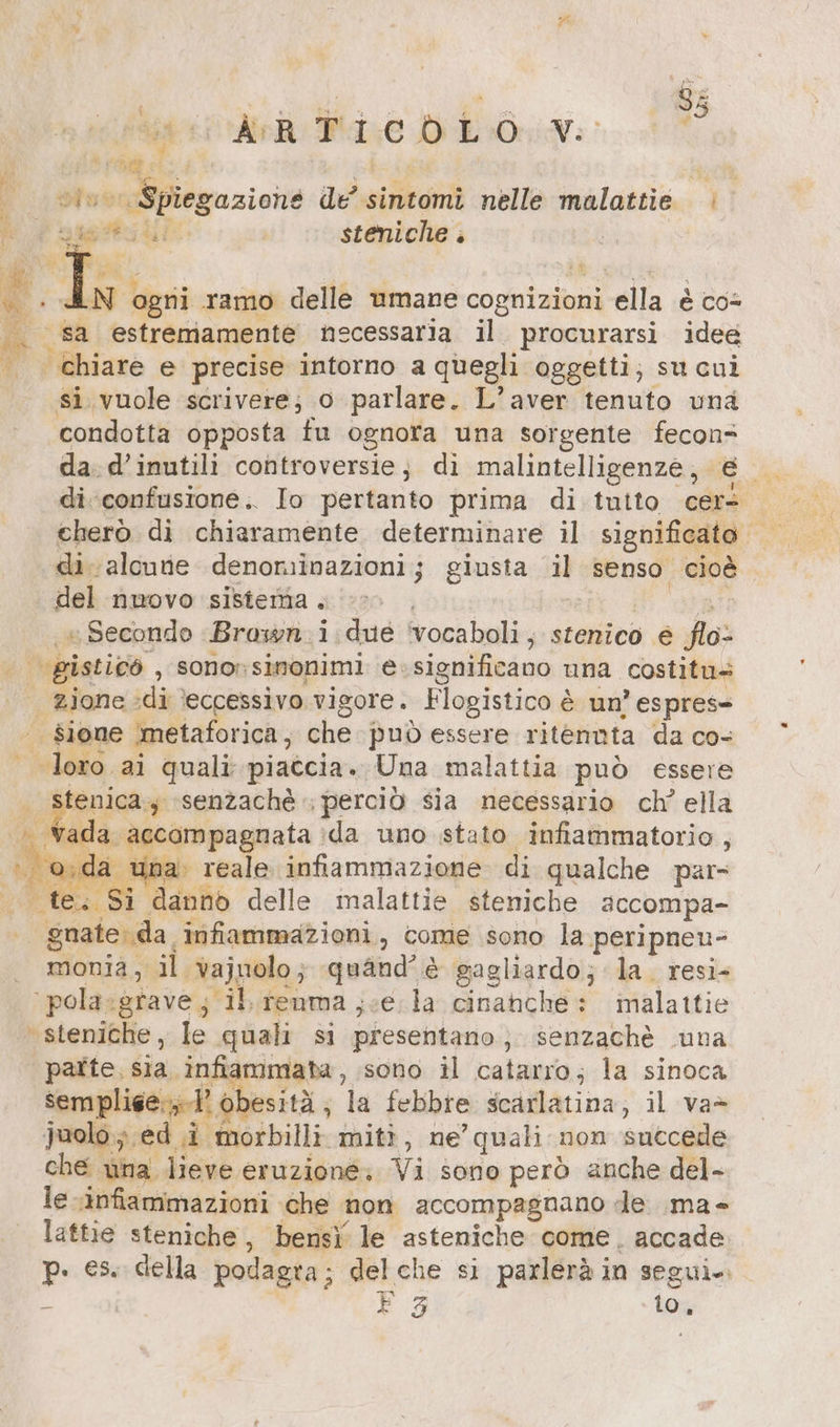 i ’ N Pa wi AR Bd: eDEOWN: PER 7 ; DE BE de’ sintomi nelle malattie | ELSE steniche ; Li ogni ramo delle umane cognizioni ella è cos sa estremamente necessaria il procurarsi idee si vuole scrivere; o parlare. L’aver tenuto una condotta opposta fu ognota una sorgente fecon- di confusione. Io pertanto prima di tutto cers di alcune denominazioni; giusta ar senso cioè. del nuovo sistema . | ‚u Secondo Brown. i.dué ‘vocaboli , stenico € fo: veistioe , sono simonimi @:significano una costitu- | zione : di ‘eccessivo vigore. Fiogistico è è un’ espres= | dione ‘metaforica, che può essere ritennta da co- Vella, ai quali piaccia. Una malattia può essere ada accompagnata. da uno stato infiammatorio, una reale infiammazione di qualche par- gnate: da. infiammazioni, come sono la peripneu- monia, il vajuolo quand’ è gagliardo; la. resi- ‘pola.:grave; il renma ‚ve la cinanche: malattie paîte, sia infiammata, sono il catarro; la sinoca semplige:;-1 < obesità ; la febbre Jedalatina; il va= Juolo ; ed i Iftorbilli mit}, ne’ quali non succede che una lieve eruzione» Vi sono però anche del- le infiammazioni che non accompagnano de ma- lattie steniche , bensì le asteniche come. accade p. es. della podagra; delche si parlerà in segui. È F53 io,