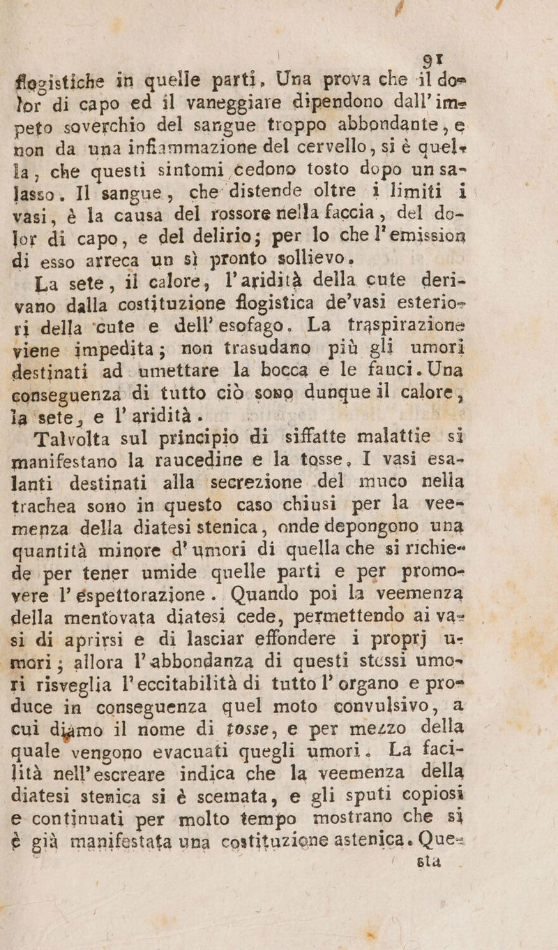 Ta | gr flosistiche in quelle parti, Una prova che il dos or di capo ed il vaneggiare dipendono dall’ im peto soverchio del sangue troppa abbondante, e. non da una infiammazione del cervello, si è quel» la, che questi sintomi cedono tosto dopo unsa- lasso. Il sangue, che distende oltre 3 limiti i vasi, è la causa del rossore nella faccia , del do- lor di capo, e del delirio; per lo che l'emission di esso arreca un sì pronto sollievo. | La sete, il calore, l’aridità della cute deri- vano dalla costituzione flogistica de’vasi esterio- ri della ‘cute e dell’ esofago. La traspirazione viene impedita; mon trasudano più gli umori destinati ad umettare la bocca e le fauci. Una conseguenza di tutto ciò sono dunque il calore, ia sete, e l’aridità. | TEN Talvolta sul principio di siffatte malattie si manifestano la raucedine e la tosse, I vasi esa- lanti destinati alla secrezione .del muco nella trachea sono in questo caso chiusi per la vee- menza della diatesi stenica, ande depongono una quantità minore d’umori di quella che si richie» de per tener umide quelle parti e per promo- vere l’ espettorazione. Quando poi la veemenza della mentovata diatesi cede, permettendo ai va- si di aprirsi e di lasciar effondere i proprj u- «mori; allora l'abbondanza di questi stcssì umo- ri risveglia l’eccitabilita di tutto l'organo e pro= duce in conseguenza quel moto convulsivo, a cui diamo il nome di fosse, e per mezzo della quale vengono evacuati quegli umori. La faci- lità nell’escreare indica che la veemenza della diatesi stemica si è scemata, e gli sputi copiosi e continuati per molto tempo mostrano che sì è già manifestata una costituzione astenica. Que= sla