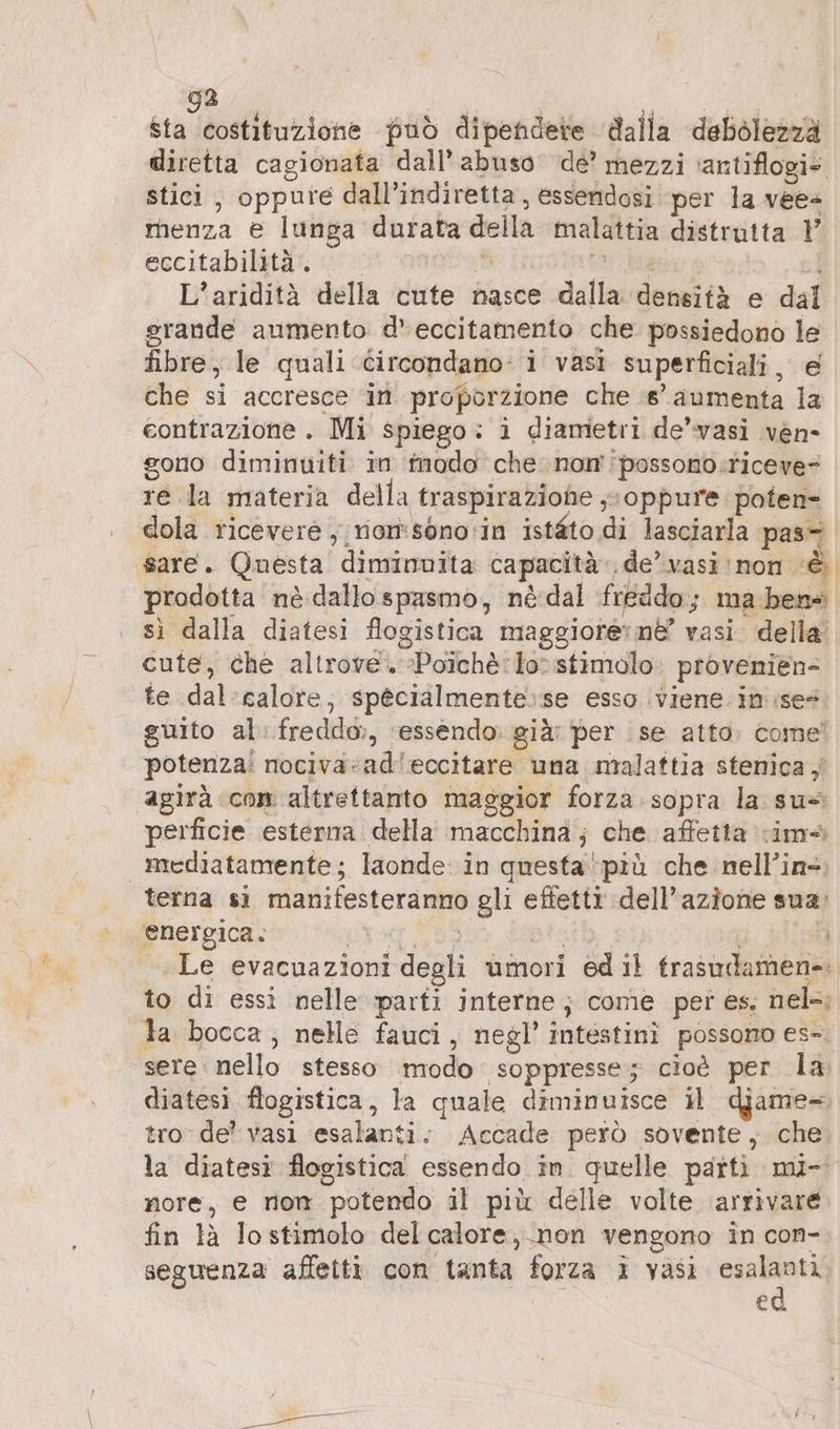 523 cu Men può dipendere dalla debolezza diretta cagionata dall’ abuso de’ mezzi ‘antiflogi» stici , oppure dall’indiretta , essendosi per la vee- menza e lunga durata della malattia distrutta P eccitabilità . oral ara L’aridità della cute nasce dalla densità e dal grande aumento d’eccitamento che possiedono le fibre, le quali circondano: i vasi superficiali, e che si accresce in proporzione che 8° aumenta la contrazione. Mi spiego: i diametri de’vasi ven- gono diminuiti in inodo che non possono:riceve= re la materia della traspiraziohe ‚soppure poten- dola ricevere , riom:sono:in istéto di lasciarla pas- sare. Questa diminuita capacità. de’ vasi: non è prodotta nè dallospasmo, nèdal fréddo; ma bene sì dalla diatesi flogistica maggiore: nè’ vasi. della’ cute, che altrove. Poichè: lo: stimolo. provenien- te dal’calore, specialmente'se esso viene in ise@ guito al freddo:, ‘essendo. già: per se atto. come! potenza: nociva:ad'eccitare una malattia stenica ,' agirà con altrettanto maggior forza sopra la su= perficie esterna della macchina; che affetta ima mediatamente; laonde. in questa più che nell’in-: terna sı manifesteranno gli effetti dell’azione sua, energica. prog 66 aretb dati „Le evacuazioni degli umori ed il trasudamen-: to di essi nelle parti interne; come per es, nel-; la bocca, nelle fauci, negl’ intestini possono es-. sere: nello stesso modo soppresse; cioè per la diatesi flogistica, la quale diminuisce il djame- tro de’ vasi esalanti. Accade però sovente, che la diatesi flogistica essendo in quelle parti mi- nore, e non potendo il più delle volte ‘arrivare fin là lostimolo del calore, non vengono in con- €