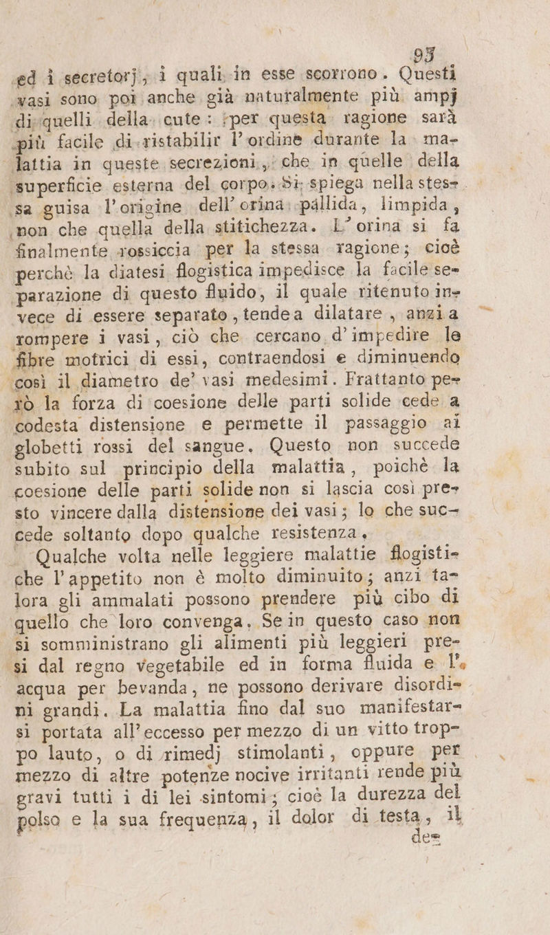 ‚ed i secretor}, ì quali. in esse scorrono. oh ‚vasi sono por anche già naturalmente più. ampj ‚disquelli della. cute : ‚per questa. ragione sarà più facile di-ristabilir l'ordine durante la. ma- | lattia in queste secrezioni, che in quelle della ‘superficie. esterna del corpo..Sà spiega nella stes=. - ‚sa guisa l'origine dell’ orina. pallida, limpida, ‚non che quella della stitichezza. L’orina si fa finalmente xossiccia per la stessa ragione; cioè perchè la diatesi flogistica impedisce la facile se- ‘parazione di questo fluido, il quale ritenuto in- vece di essere separato, tendea dilatare , anzia rompere i vasi, ciò che. cercano d’impedire le fibre motrici di essi, contraendosi e diminuendo ‘così il diametro de’ vasi medesimi. Frattanto pe» tò la forza di coesione delle parti solide ‘cede a codesta distensione e permette il passaggio ai globetti rossi del sangue. Questo non succede subito sul principio della malattia, poichè la coesione delle parti solide non si lascia così pre» sto vincere dalla distensione dei vasi; lo che suc- cede soltanto dopo qualche resistenza, - Qualche volta nelle leggiere malattie flogisti- che l'appetito non è molto diminuito; anzi ta- lora gli ammalati possono prendere più cibo di quello che loro convenga. Se in questo caso non si somministrano gli alimenti più leggieri pre- ‘si dal regno vegetabile ed in forma fuida e 1°, acqua per bevanda, ne possono derivare disordi= ni grandi. La malattia fino dal suo manifestar= si portata all’eccesso per mezzo di un vitto trop- po lauto, o di rimedj stimolanti, oppure per mezzo di altre potenze nocive irritanti rende più gravi tutti i di lei sintomi; cioè la durezza del polso e la sua frequenza, il dolor di desta» iL ce