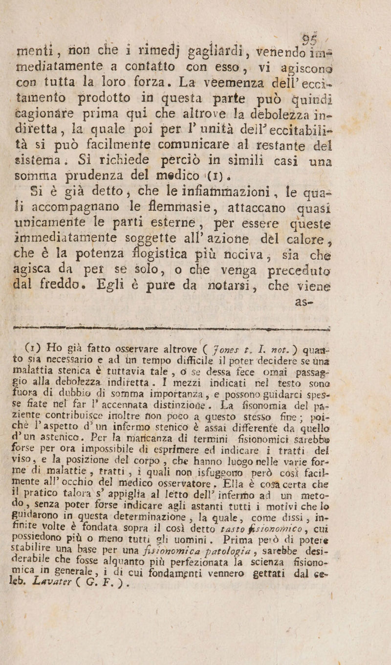 x A, SR &gt; 596, ‘menti, rion che i rimedj gagliardi, veriendo im |inediatamente a contatto con esso, vi agiscong con tutta la loro forza. La veemenza dell’ ecci- tamento prodotto in questa parte può quindi cagionare prima qui che altrove la debolezza in- diretta, la quale poi per I’ unità dell’ eccitabili» tà si può facilmente comunicare al restante del «sistema; Si richiede perciò in simili casi una somma prudenza del medico (1). | | Si è già detto, che le infiammazioni, le qua- li accompagnano le flemmasie, attaccano quasi unicamente le parti esterne, per essere queste immediatamente aggetio all’azione del calore, che è la potenza flogistica più nociva; sia che agisca da pet se solo, o che venga preceduto dal freddo. Egli è pure da notarsi, che viene 25e (1) Ho già fatto osservare altrove ( Jones e. I. rot.) quas- to sia necessario e ad ün tempo difficile il poter decidere se üna malattia stenica è tuttavia tale, o se dessa fece omai passag: gio alla debolezza indiretta. I mezzi indicati nel testo sone fuora di dubbio di somma impottanza, e possono guidarci spes- se fiate nel far l’ accennata distinzione. La fisonomia del pas ziente contribuisce inoltre fion poco a questo stesso fine ; poi- chè l'aspetto d’un infermo stenico è assai differente da quello d’un astenico. Per la miaricanza di termini fisionomici sarebbe forse per ora impossibile di esprimere ed indicare i tratti. del viso, e la posizione del corpo , che hanno luogo nelle varie for- me di malattie, tratti, i quali non isfugeono però così facil- mente all’ occhio del medico osservatore, Ella è cosa certa che il pratico talora s’ appiglia al letto dell’ infermo ad un meto- 0, senza poter forse indicare agli astanti tutti i motivi che lo Buidarono in questa determinazione , la quale, come dissi, in- finite volte è fondata sopra il così detto zaszo fisionormnico, cui possiedono più o meno tutti sli uomini. Prima però di potere stabilire una base per una fissoromica patologia , sarebbe desi- derabile che fosse alquanto più perfezionata la scienza fisiono- mica ın generale, i di cui fondamenti vennero gettati dal ce- leb. Lavater ( G. F. )