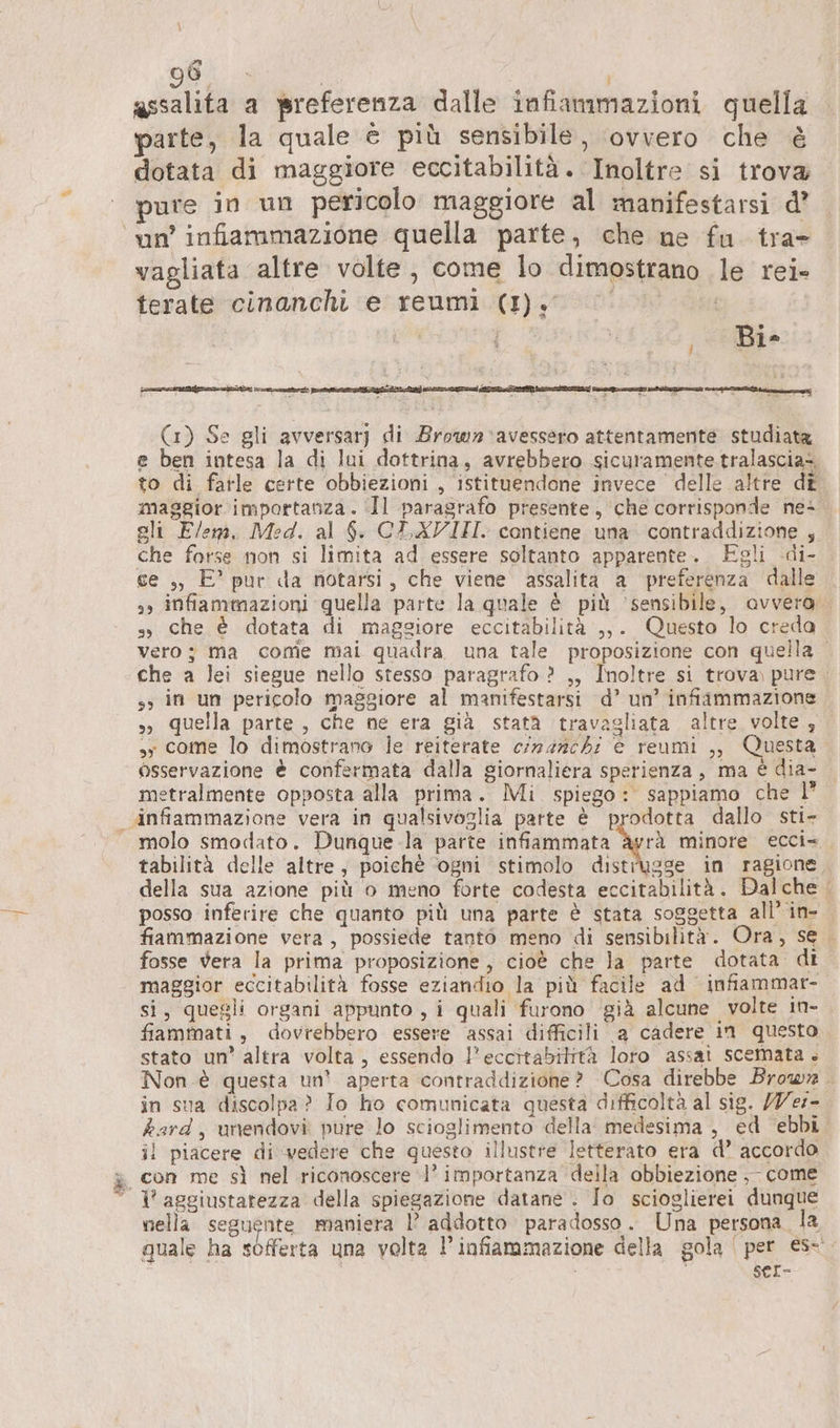 E) assalita a preferenza dalle infiammazioni quella parte, la quale è più sensibile, ‘ovvero che è dotata di maggiore eccitabilità. Inoltre si trova; pure in un pericolo maggiore al manifestarsi d’ vagliata altre volte, come lo dimostrano le rei- terate cinanchi e reumi (I). | j (1) Se gli avversar] di Brown 'avessero attentamente studiata e ben intesa la di lui dottrina, avrebbero sicuramente. tralascia= to di farle certe obbiezioni , istituendone invece delle altre dt maggior importanza. Il paragrafo presente, che corrisponde ne+ ali Elem, Med. al $. CE XVIII. contiene una contraddizione , che forse non si limita ad essere soltanto apparente. Egli di- ce ,, E’ pur da notarsi, che viene assalita a preferenza dalle 3, infiammazioni quella parte la quale è più ‘sensibile, avvera s, che è dotata di maggiore eccitabilità ,,. Questo lo creda Vero; ma come mai quadra una tale proposizione con quella che a lei siegue nello stesso paragrafo ? ,, Inoltre si trova pure ss in un pericolo maggiore al manifestarsi d’ un’ infiammazione „ quella parte , che ne era già statà travagliata. altre volte , sy come lo dimostrano le reiterate crnanch: e reumi ,, Questa osservazione è confermata dalla giornaliera sperienza, ma è dia- metralmente opposta alla prima. Mi. spiego: sappiamo che 1” molo smodato. Dunque la parte infiammata &amp;àyrà minore ecci= ae tabilità delle altre, poichè ‘ogni stimolo distrugge in ragione della sua azione più o meno forte codesta eccitabilità. Dalche | posso inferire che quanto più una parte è stata soggetta all’ in- fiammazione vera, possiede tanto meno di sensibilità. Ora, se fosse vera la prima proposizione, cioè che la parte dotata di maggior eccitabilità fosse eziandio la più facile ad infiammar- si, quegli organi appunto , i quali furono già alcune volte in- fiammati, dovrebbero essere ‘assai difficili a cadere ın questo stato un’ altra volta, essendo l’eccitabittà loro assai scemata . Non.è questa un’ aperta contraddizione? Cosa direbbe Brown in sua discolpa? Io ho comunicata questa difficoltà al sig. /Ver- hard, unendovi pure lo scioglimento della medesima , ed ebbi il piacere di vedere che questo illustre letterato era d’ accordo con me sì nel riconoscere 1’ importanza della obbiezione ,- come V aggiustarezza della spiegazione datane . Io scioglierei dunque nella seguente maniera l’ addotto paradosso. Una persona. la quale ha sofferta una volta I infiammazione della gola | per €s- i | SeL-