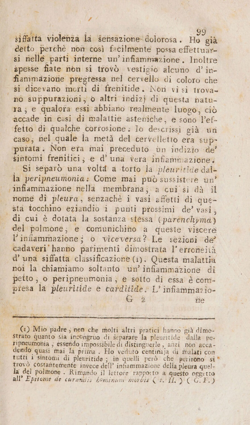 # i ui. | (E ..99 siffatta violenîa la serisazione dolotosa. Ho già detto perchè non così facilmente possa effettuar- si nelle parti interne un’ infiammazione. Inoltre spesse fiate non si trovò vestigio alcuno d’ in- fiammazione pregressa nel cervello di coloro che si dicevario motti di frenitide. Non visi trova= 6 suppurazioni; 0 altri indizj di questa natu- 1a; e Qualora essi abbiano realmente luogo; ciò accade in casi di malattie asteniche, e sono l’ef- fetto di qualche corrosione: Io descrissi già un caso; nel quale la metà del cervelletto era sup- purata . Non era inai preceduto ‚un indizio ‘de’ sintomi frenitici; e d’ una vera infammazione. Si separò una volta a torto la plenritide dal- . la peripneumonia: Come mai può sussistere un’ infiammazione nella membrana; a cui si dà il nome di pleura, senzachè i vasi affetti di que- | sta tocchino ezjandio i punti prossimi de’ vasi, . di cui è dotata la sostanza stessa (parenchyma) del polmone; e comunichino a queste’ viscere l’iniammazionei o viceversa? Le sezioni de’ ‚cadaveri hanno parimenti dimostrata 1’ erroneitiä d’ una siffatta classificazione (1). Questa malattia noi la chiamiamo soltanto un’ infiammazione di | petto; o peripneumonia; è sotto di essa è com- presa la pleuritide è carditide: L’ infiammazio- A &amp; 2 ite ee rn 5 m nn a u Re arene Ka ur 2.2 dute — (3) Mio padre; non che molti altri pratici hanno già dimo- Strato quanto sia incongruo di Separare la pleuritide dalla pe- ripneumohia ; essendo impossibile di distingverle , anzi non acca- dendò quasi mai la prima . Ho veduto centinaja di malati con tutti i sintomi di pleuritide ; in quelli però che perirono si trovò costantemente invece dell’ intammazione della pleura quel- la del polmone . Rimando il lettore rapporto a questo oggetto all’ Eprtome de curanais kominum morbis (+. IL ae