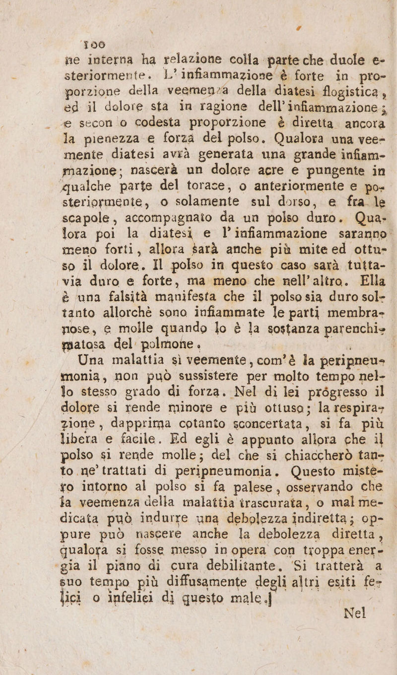 lA 100 ne interna ha relazione colla parte che duole e- steriormente. L' infiammazione è forte in pro- porzione della veemenza della diatesi flogistica, ed il dolore sta in ragione dell’infiammazione ; ‘e secon o codesta proporzione è diretta. ancora la pienezza e forza del polso. Qualora una vee- mente diatesi avrà generata una grande infiam- mazione; nascerà un dolore acre e pungente in qualche parte del torace, o anteriormente e po- steriormente, o solamente sul dorso, e fra. le scapole, accompagnato da un polso duro. Qua- lora poi la diatesi e l’infiammazione saranno. meno forti, allora sarà anche più mite ed ottu- so il dolore. Il polso in questo caso sarà tutta- ‚via duro e forte, ma meno che nell’altro. Ella è una falsità manifesta che il polso sia duro sol- tanto allorchè sono infiammate le parti membra- nose, e molle quando lo è la sostanza parenchi«» matosa del’ polmone. | an tg Una malattia sì veemente, com'è la peripneu» monia, non può sussistere per molto tempo nel- lo stesso grado di forza. Nel di lei prögresso il dolore si rende minore e più ottuso; la respira» zione, dapprima cotanto sconcertata, si fa più libera e facile. Ed egli è appunto allora che il polso si rende molle; del che si chiaccherò tan- to ne trattati di peripneumonia. Questo miste- ro intorno al polso si fa palese, osservando che la veemenza della malattia irascurata, o mal me- dicata può indurre una debolezza indiretta; op- pure può nascere anche la debolezza diretta, qualora si fosse messo in opera con troppa ener- ‘gia il piano di cura debilitante, Si tratterà a suo tempo più diffusamente degli altri esiti fe- jici o infelici di questo male.j$i Nel