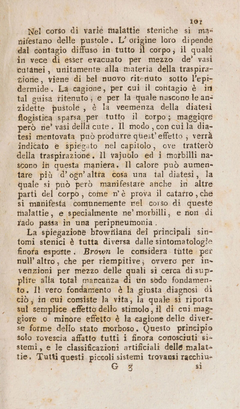 107 Nel corso di varie malattie steriiche si mas nifestano delle pustole. L’ origine loro dipende dal contagio diffuso in tutto i corpo ; il quale in vece di esser evacuato per mezzo de’ vasi cutanei, unitamente alla materia della traspira- zione, viene di bel nuovo ritenuto sotto l’epi- dermide. La cagione, per cui il cohtagio è in tal guisa ritenuto; e per la quale nascono le an: zidette pustole , è la veemenza della diatesi flogistica sparsa per tutto il corpo; maggigre però ne’ vasi della cute. Il modo, con cui la dia- tesi mentovata può produrre quest’ effetto ; verrà indicato e spiegato nel capitolo, ove tratterò della traspirazione. Il vajuolo ed i tnorbilli na- scono in questa maniera. Il calore può aumen- tare più d’ogn’ altra cosa una tal diatesi, la quale si può però manifestare anche in altre parti del corpo; come n'è prova il catarro ‚che si manifesta comunemente rel corso di queste malattie, e specialmente ne’ morbilli, e non di rado passa in una peripneumonia. © = La spiegazione btowfiana dei principali sin- tomi stenici è tutta diversa dalle sintomatologie finofa esposte. Brown le considera tütte per null’ altro, che per riempitive; ovvero per in- venzioni per mezzo delle quali si cerca di sup- plite alla total mancanza di un sodo fondamen- to. Il vero fondamento è la giusta diagnosi di ciò ; in cui consiste la vita, la quale si riporta sul semplice effetto dello stimolo, il di cui mag- giore o minore effetto è la cagione delle diver- se forme dello stato morboso. Questo principio solo rovescia affatto tutti i finora conosciuti si- stemi, e le classificazioni artificiali delle malat- tie. Tutti questi piccoli sistemi trovansi racchiu-