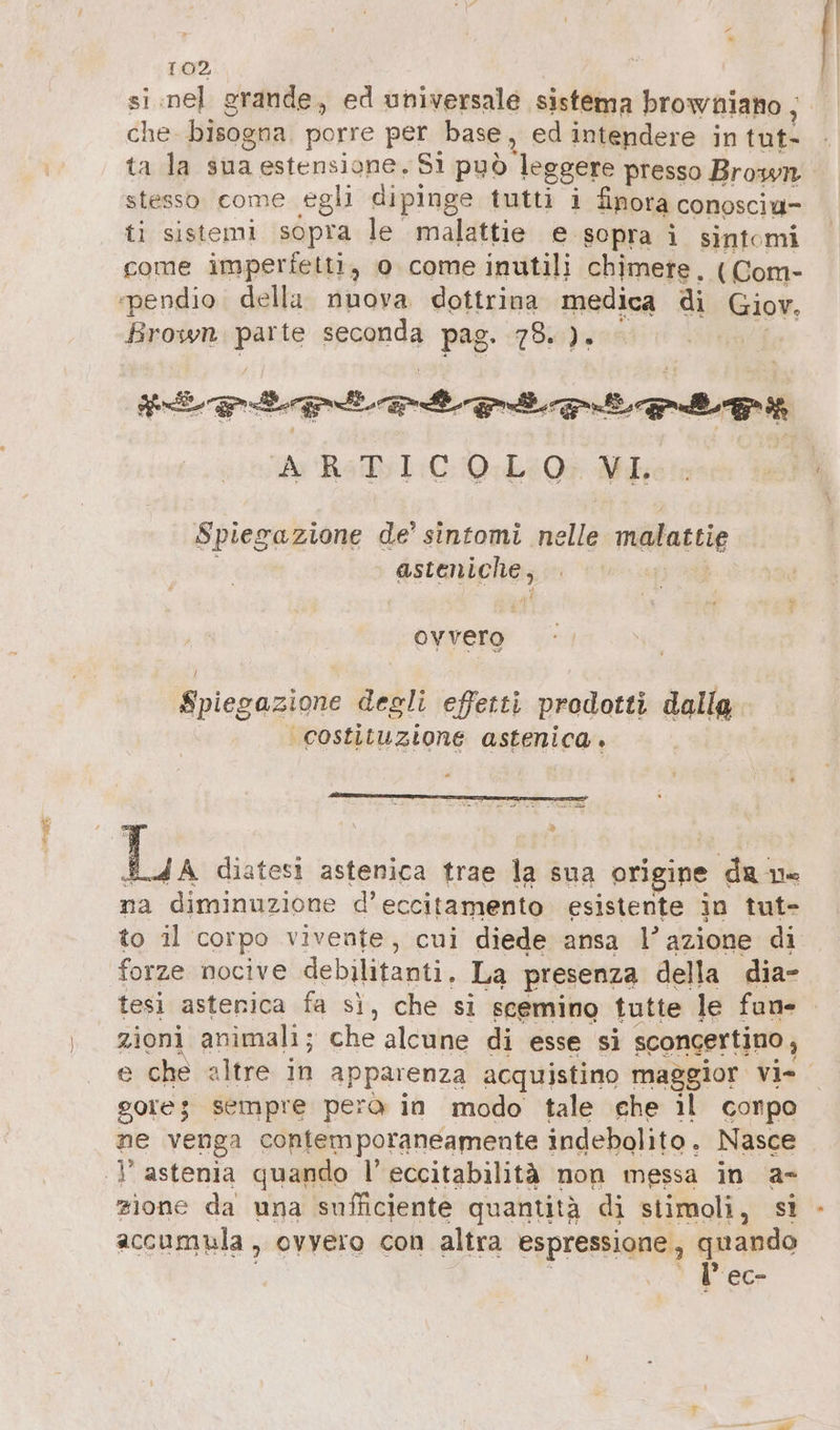 DR, che. bisogna porre per base, ed intendere in tut- ta la sua estensione, Si può leggere presso Brown stesso come egli dipinge tutti i finora conosciu- ti sistemi sopra le malattie e sopra ì sintomi come imperfetti, o come inutili chimere. (Com- Brown parte seconda pag. 78. ). FE PLL ILLE a AH; Spiegazione de’ sintomi selle malattie dactninghio ? OY vero Spiegazione degli effetti prodotti dallg ‘costituzione astenica. è (ope diatesi astenica trae la sua origine dan Ye na diminuzione d’eccitamento esistente in tut- to il corpo vivenfe, cui diede ansa l’azione di forze nocive debilitanti. La presenza della dia- tesi asterica fa sì, che si scemino tutte le fun- zioni animali; che alcune di esse si sconcertino, e che altre in apparenza acquistino maggior Vi- gore; sempre pero in modo tale ehe il conpo ne vergi contemporaneamente indebolito. Nasce  astenia quando l’eccitabilità non messa in a- zione da una sufficiente quantità di stimoli, st accumula , ovyero con altra espressione , quando ‘ l’ec-