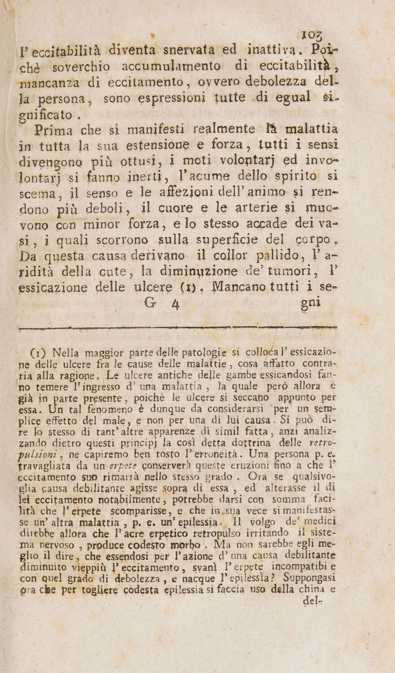 1 eccitabilità diventa snervata ed inattiva. loi che soverchio accumulamento di eccitabilità, mancanza di eccitamento, ovvero debolezza del- la persona, sono espressioni tutte .di egual si. gnificato , | © Prima che si manifesti realmente 1h malattia in tutta la sua estensione e forza, tutti i sensi divengono più ottusi, i moti volontarj ed invo- lontarj si fauno inerti, l’acume dello spirito si scema, il senso e le affezioni dell’ animo si ren- dono più deboli, il cuore e le arterie si muo- vono con minor forza, e lo stesso accade dei va- si, i quali scorrono sulla superficie del corpo, Da questa causa derivano. il collor pallido, I’ a- ridità della cute, la diminuzione de’ tumori, |’ essicazione delle ulcere (1). Mancano tutti i se- G 4 gni (1) Nella maggior parte delle patologie si colloca 1’ essicazio- ne delle ulcere fra le cause delle malattie, cosa affatto contra- ria alla ragione. Le ulcere antiche delle gambe essicandosi fan- | no temere l’ingresso d’ una malattia, la quale però allora € già in parte presente, poichè le ulcere si seccano appunto per essa. Un tal fenomeno è dunque da considerarsi ‘per un sem- plice effetto del male, e non per una di lui causa. Si può di- re lo stesso di tant’altre apparenze di simil fatta, anzi analiz- zando dietro questi principj la così detta dottrina delle rezro- pulsioni , ne capiremo ben tosto l’erroneità. Una persona p. e. travagliata da unm-erpere conserverà queste eruzioni fino a che l° eccitamento suo rimartà nello stesso grado . Ora se qualsivo- glia causa debilitanre agisse sopra di essa , ed alterasse il di lei eccitamento notabilmente, potrebbe darsi con somma faci- lità che l’erpete scomparisse; e che in.sua vece si manifestas- se un’ altra malattia , p. e. un’epilessia. 11 volgo de’ medici direbbe allora che I’ acre erpetico retropulso irritando il siste- ma nervoso , produce codesto morbo . Ma non sarebbe egli me- glio il dire, che essendosi per l’azione d’una causa debilitante diminuito vieppiù l’ eccitamento, svanì l’erpete incompatibi e con quel grado di debolezza , e nacque l’epilessìa ? Suppongasi pra che per togliere codesta epilessia si faccia uso della vr e el-